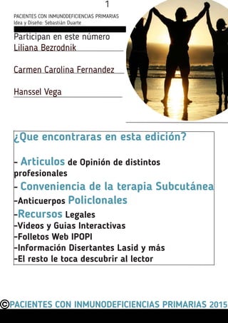 Participan en este número
Liliana Bezrodnik
Carmen Carolina Fernandez
Hanssel VegaBezrodnik
PACIENTES CON INMUNODEFICIENCIAS PRIMARIAS 2015
¿Que encontraras en esta edición?
- Articulos de Opinión de distintos
profesionales
- Conveniencia de la terapia Subcutánea
-Anticuerpos Policlonales
-Recursos Legales
-Videos y Guias Interactivas
-Folletos Web IPOPI
-Información Disertantes Lasid y más
-El resto le toca descubrir al lector
PACIENTES CON INMUNODEFICIENCIAS PRIMARIAS
Idea y Diseño: Sebastián Duarte
1
 