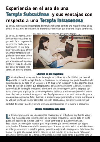Experiencia en el uso de una
Terapia Subcutánea y sus ventajas con
respecto a una Terapia Intravenosa
Cita Foto: Zuzanna Kwiatkowska Inmuno Plus English
La terapia subcutanea de reemplazo de Inmunoglobulinas permite una mayor libertad al pa-
ciente, en esta nota te contamos la diferencias y beneficios que trae una terapia contra otra.
La terapia de reemplazo de
anticuerpos subcutánea es
producto de un largo cami-
no recorrido hecho por los
laboratorios en investiga-
ción y desarollo para ofrecer
una mejor terapia para el
paciente siendo esta ultima
con disponibilidad no ma-
yor a 5 años en el mercado
contra los más de 30 años
que existe la terapia intra-
venosa en el uso y eficacia.
Libertad en los Hospitales
El principal beneficio que resulta de la terapia subcutánea es la flexibilidad que tiene el
paciente en cuanto a elegir los días u horarios de su infusión ya que podrá hacerlo desde
la comodidad de su casa en un lapso de 7 o 14 días según indicación médica eligiendo el dia
u hora de infusión sin tener que desaprovechar otras actividades como laborales, sociales o
académicas. En la terapia Intravenosa el Paciente tenia que disponer del día asignado con
turno previo para el pasaje de su Inmunoglobulina debiendo el mismo desaprovechar activi-
dades laborales o académicas segun el caso. En algunos casos a veces al paciente le genera
una excesiva cantidad de faltas laborales o académicas perjudicandolo al mismo sumándole a
su vez que tenga que realizar consultas con otros especialistas, esto genera una excesiva
cantidad de faltas y puede generarle al mismo complicaciones en lo laboral o academico
El paciente puede infundirse en su casa
leyendo un libro o navegando en internet.
Niveles Protectivos más altos
La terapia subcutanea trae una ventajosa novedad que es el hecho de que brinda valores
de IGg mas altos a los convencionales en la terapia Intravenosa. Esto se debe en cierta
parte a el paciente se infunde cada 7 o 14 dias contra los 21 dias convencionales.
Esto supone una ventajosa novedad para los pacientes que se ven afectados con alguna
complicacion Pulmonar o de similar caracteristica. Ademas permitira evitar otras infecciones
en el largo plazo como resfriados, gripes y permitira mejorar el estado general del mismo. Sin
duda es na gran alternativa para los pacientes y sus familias en los que no se hallan com-
pletamente convencidos de la terapia intravenosa. En otros casos donde el paciente tiene un
 