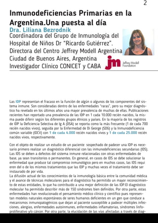 Inmunodeficiencias Primarias en la
Argentina.Una puesta al día
Dra. Liliana Bezrodnik
Coordinadora del Grupo de Inmunología del
Hospital de Niños Dr “Ricardo Gutiérrez”.
Directora del Centro Jeffrey Modell Argentina
Ciudad de Buenos Aires, Argentina
Investigador Clínico CONICET y CABA
Las IDP representan el fracaso en la función de algún o algunos de los componentes del sis-
tema inmune. Son consideradas dentro de las enfermedades “raras”, pero su mejor diagnós-
tico ha revelado en los últimos años una mayor prevalencia de muchas de ellas. Publicaciones
recientes han reportado una prevalencia de las IDP en 1 cada 10.000 recién nacidos, la mis-
ma puede diferir según los diferentes grupos étnicos y países. En la mayoría de los registros
de IDP la Deficiencia Selectiva de Ig A (DSA) se reporta como la más frecuente (1 de cada 700
recién nacidos vivos), seguida por la Enfermedad de Di George (SDG) y la Inmunodeficiencia
común variable (IDCV) con 1 de cada 4.000 recién nacidos vivos y 1 de cada 25.000 recién
nacidos vivos, respectivamente.
Con el objeto de realizar un estudio de un paciente sospechado de padecer una IDP es nece-
sario primero realizar un diagnóstico diferencial con las inmunodeficiencias secundarias (IDS).
Las IDS se deben a defectos del sistema inmune relacionadas con otras enfermedades de
base, ya sean transitorios o permanentes. En general, en casos de IDS se debe solucionar la
enfermedad que produce tal compromiso inmunológico pero en muchos casos, las IDS requi
eren del o de los mismos tratamientos que las IDP y muchas veces el tratamiento debe ser
instaurado de por vida.
La difusión actual de los conocimientos de la inmunología básica entre la comunidad médica
y el avance de técnicas moleculares para el diagnóstico ha permitido un mayor reconocimien-
to de estas entidades, lo que ha contribuido a una mejor definición de las IDP.El diagnóstico
molecular ha permitido describir más de 150 síndromes bien definidos. Por otra parte, estas
enfermedades han revolucionado el pensamiento médico clínico y científico pues represen-
tan modelos naturales espontáneos de seres humanos deficientes en un gen que conduce a
mecanismos inmunopatogénicos que dejan al paciente susceptible a padecer múltiples infec-
ciones, alergias, enfermedades autoinmunes, enfermedades inflamatorias, síndromes linfo-
proliferativo y/o cáncer. Por otra parte, la elucidación de las vías afectadas a través de diag-
2
 