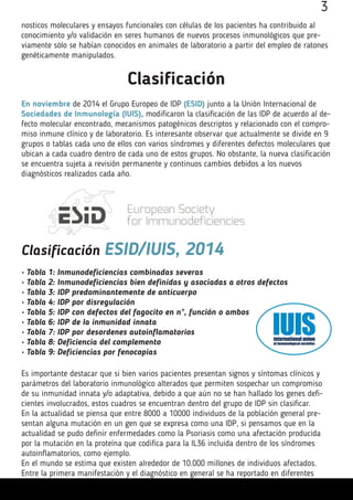 nosticos moleculares y ensayos funcionales con células de los pacientes ha contribuido al
conocimiento y/o validación en seres humanos de nuevos procesos inmunológicos que pre-
viamente sólo se habían conocidos en animales de laboratorio a partir del empleo de ratones
genéticamente manipulados.
3
Clasificación
En noviembre de 2014 el Grupo Europeo de IDP (ESID) junto a la Unión Internacional de
Sociedades de Inmunología (IUIS), modificaron la clasificación de las IDP de acuerdo al de-
fecto molecular encontrado, mecanismos patogénicos descriptos y relacionado con el compro-
miso inmune clínico y de laboratorio. Es interesante observar que actualmente se divide en 9
grupos o tablas cada uno de ellos con varios síndromes y diferentes defectos moleculares que
ubican a cada cuadro dentro de cada uno de estos grupos. No obstante, la nueva clasificación
se encuentra sujeta a revisión permanente y continuos cambios debidos a los nuevos
diagnósticos realizados cada año.
Clasificación ESID/IUIS, 2014
• Tabla 1: Inmunodeficiencias combinadas severas
• Tabla 2: Inmunodeficiencias bien definidas y asociadas a otros defectos
• Tabla 3: IDP predominantemente de anticuerpo
• Tabla 4: IDP por disregulación
• Tabla 5: IDP con defectos del fagocito en n°, función o ambos
• Tabla 6: IDP de la inmunidad innata
• Tabla 7: IDP por desordenes autoinflamatorios
• Tabla 8: Deficiencia del complemento
• Tabla 9: Deficiencias por fenocopias
Es importante destacar que si bien varios pacientes presentan signos y síntomas clínicos y
parámetros del laboratorio inmunológico alterados que permiten sospechar un compromiso
de su inmunidad innata y/o adaptativa, debido a que aún no se han hallado los genes defi-
cientes involucrados, estos cuadros se encuentran dentro del grupo de IDP sin clasificar.
En la actualidad se piensa que entre 8000 a 10000 individuos de la población general pre-
sentan alguna mutación en un gen que se expresa como una IDP, si pensamos que en la
actualidad se pudo definir enfermedades como la Psoriasis como una afectación producida
por la mutación en la proteína que codifica para la IL36 incluida dentro de los síndromes
autoinflamatorios, como ejemplo.
En el mundo se estima que existen alrededor de 10.000 millones de individuos afectados.
Entre la primera manifestación y el diagnóstico en general se ha reportado en diferentes
 