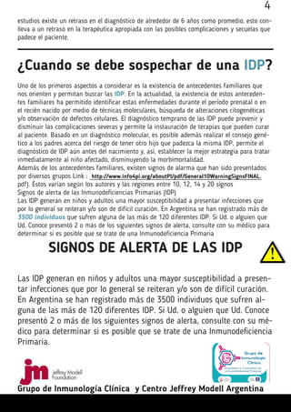 4
estudios existe un retraso en el diagnóstico de alrededor de 6 años como promedio, esto con-
lleva a un retraso en la terapéutica apropiada con las posibles complicaciones y secuelas que
padece el paciente.
¿Cuando se debe sospechar de una IDP?
Uno de los primeros aspectos a considerar es la existencia de antecedentes familiares que
nos orienten y permitan buscar las IDP. En la actualidad, la existencia de estos anteceden-
tes familiares ha permitido identificar estas enfermedades durante el período prenatal o en
el recién nacido por medio de técnicas moleculares, búsqueda de alteraciones citogenéticas
y/o observación de defectos celulares. El diagnóstico temprano de las IDP puede prevenir y
disminuir las complicaciones severas y permite la instauración de terapias que pueden curar
al paciente. Basado en un diagnóstico molecular, es posible además realizar el consejo gené-
tico a los padres acerca del riesgo de tener otro hijo que padezca la misma IDP, permite el
diagnóstico de IDP aún antes del nacimiento y, así, establecer la mejor estrategia para tratar
inmediatamente al niño afectado, disminuyendo la morbimortalidad.
Además de los antecedentes familiares, existen signos de alarma que han sido presentados
por diversos grupos Link : http://www.info4pi.org/aboutPI/pdf/General10WarningSignsFINAL.
pdf). Éstos varían según los autores y las regiones entre 10, 12, 14 y 20 signos
Signos de alerta de las Inmunodeficiencias Primarias (IDP)
Las IDP generan en niños y adultos una mayor susceptibilidad a presentar infecciones que
por lo general se reiteran y/o son de difícil curación. En Argentina se han registrado más de
3500 individuos que sufren alguna de las más de 120 diferentes IDP. Si Ud. o alguien que
Ud. Conoce presentó 2 o más de los siguientes signos de alerta, consulte con su médico para
determinar si es posible que se trate de una Inmunodeficiencia Primaria
SIGNOS DE ALERTA DE LAS IDP
Las IDP generan en niños y adultos una mayor susceptibilidad a presen-
tar infecciones que por lo general se reiteran y/o son de difícil curación.
En Argentina se han registrado más de 3500 individuos que sufren al-
guna de las más de 120 diferentes IDP. Si Ud. o alguien que Ud. Conoce
presentó 2 o más de los siguientes signos de alerta, consulte con su mé-
dico para determinar si es posible que se trate de una Inmunodeficiencia
Primaria.
Grupo de Inmunología Clínica y Centro Jeffrey Modell Argentina
 