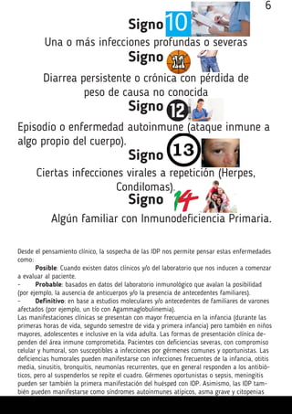 6
Signo
Una o más infecciones profundas o severas
Signo
Diarrea persistente o crónica con pérdida de
peso de causa no conocida
Signo
Episodio o enfermedad autoinmune (ataque inmune a
algo propio del cuerpo).
Signo
Ciertas infecciones virales a repetición (Herpes,
Condilomas).
Signo
Algún familiar con Inmunodeficiencia Primaria.
Desde el pensamiento clínico, la sospecha de las IDP nos permite pensar estas enfermedades
como:
	 Posible: Cuando existen datos clínicos y/o del laboratorio que nos inducen a comenzar
a evaluar al paciente.
-	 Probable: basados en datos del laboratorio inmunológico que avalan la posibilidad
(por ejemplo, la ausencia de anticuerpos y/o la presencia de antecedentes familiares).
-	 Definitivo: en base a estudios moleculares y/o antecedentes de familiares de varones
afectados (por ejemplo, un tío con Agammaglobulinemia).
Las manifestaciones clínicas se presentan con mayor frecuencia en la infancia (durante las
primeras horas de vida, segundo semestre de vida y primera infancia) pero también en niños
mayores, adolescentes e inclusive en la vida adulta. Las formas de presentación clínica de-
penden del área inmune comprometida. Pacientes con deficiencias severas, con compromiso
celular y humoral, son susceptibles a infecciones por gérmenes comunes y oportunistas. Las
deficiencias humorales pueden manifestarse con infecciones frecuentes de la infancia, otitis
media, sinusitis, bronquitis, neumonías recurrentes, que en general responden a los antibió-
ticos, pero al suspenderlos se repite el cuadro. Gérmenes oportunistas o sepsis, meningitis
pueden ser también la primera manifestación del huésped con IDP. Asimismo, las IDP tam-
bién pueden manifestarse como síndromes autoinmunes atípicos, asma grave y citopenias
 