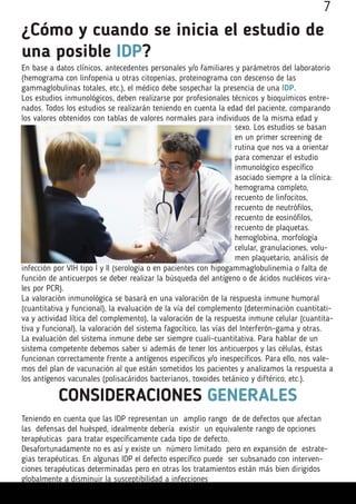 ¿Cómo y cuando se inicia el estudio de
una posible IDP?
En base a datos clínicos, antecedentes personales y/o familiares y parámetros del laboratorio
(hemograma con linfopenia u otras citopenias, proteinograma con descenso de las
gammaglobulinas totales, etc.), el médico debe sospechar la presencia de una IDP.
Los estudios inmunológicos, deben realizarse por profesionales técnicos y bioquímicos entre-
nados. Todos los estudios se realizarán teniendo en cuenta la edad del paciente, comparando
los valores obtenidos con tablas de valores normales para individuos de la misma edad y
sexo. Los estudios se basan
en un primer screening de
rutina que nos va a orientar
para comenzar el estudio
inmunológico específico
asociado siempre a la clínica:
hemograma completo,
recuento de linfocitos,
recuento de neutrófilos,
recuento de eosinófilos,
recuento de plaquetas.
hemoglobina, morfología
celular, granulaciones, volu-
men plaquetario, análisis de
infección por VIH tipo I y II (serología o en pacientes con hipogammaglobulinemia o falta de
función de anticuerpos se deber realizar la búsqueda del antígeno o de ácidos nucléicos vira-
les por PCR).
La valoración inmunológica se basará en una valoración de la respuesta inmune humoral
(cuantitativa y funcional), la evaluación de la vía del complemento (determinación cuantitati-
va y actividad lítica del complemento), la valoración de la respuesta inmune celular (cuantita-
tiva y funcional), la valoración del sistema fagocítico, las vías del Interferón-gama y otras.
La evaluación del sistema inmune debe ser siempre cuali-cuantitativa. Para hablar de un
sistema competente debemos saber si además de tener los anticuerpos y las células, éstas
funcionan correctamente frente a antígenos específicos y/o inespecíficos. Para ello, nos vale-
mos del plan de vacunación al que están sometidos los pacientes y analizamos la respuesta a
los antígenos vacunales (polisacáridos bacterianos, toxoides tetánico y diftérico, etc.).
CONSIDERACIONES GENERALES
Teniendo en cuenta que las IDP representan un amplio rango de de defectos que afectan
las defensas del huésped, idealmente debería existir un equivalente rango de opciones
terapéuticas para tratar específicamente cada tipo de defecto.
Desafortunadamente no es así y existe un número limitado pero en expansión de estrate-
gias terapéuticas. En algunas IDP el defecto específico puede ser subsanado con interven-
ciones terapéuticas determinadas pero en otras los tratamientos están más bien dirigidos
globalmente a disminuir la susceptibilidad a infecciones
7
 