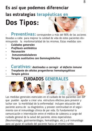 Es así que podemos diferenciar
las estrategias terapéuticas en
Dos Tipos:
-	 Preventivas: corresponden a más del 90% de las acciones
llevadas a cabo para mejorar la calidad de vida de estos pacientes dis-
minuyendo la morbimortalidad de los mismos. Estas medidas son:
•	 Cuidados generales
•	 Profilaxis antibiótica
•	 Vacunación
•	 Inmunomoduladores
•	 Terapia sustitutiva con Gammaglobulina
-	 Curativas: destinadas a corregir el defecto inmune
•	 Trasplante de células progenitoras hematopoyéticas
•	 Terapia génica
CUIDADOS GENERALES
Las medidas generales esenciales en el cuidado de los pacientes con IDP
que pueden ayudar a crear una estructura efectiva para prevenir y
luchar con la morbilidad de la enfermedad incluyen educación del
paciente acerca de su diagnóstico, y proveer continuidad en el segui-
miento con el inmunólogo clínico de por vida. Es fundamental la
comunicación e interrelación entre el médico de cabecera a cargo del
cuidado general de la salud del paciente, otros especialistas
(Neumonólogos, gastroenterólogos, hematólogos, etc.) y el inmunólogo
para así guiar el cuidado del paciente hacia un mismo rumbo
8
 