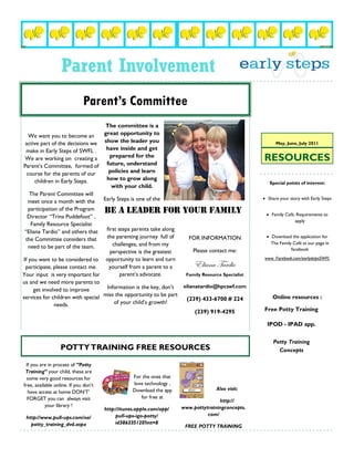 Parent Involvement
                              Parent’s Committee
                                    The committee is a
   We want you to become an        great opportunity to
 active part of the decisions we show the leader you                                                      May, June, July 2011
  make in Early Steps of SWFL .     have inside and get
 We are working on creating a         prepared for the
                                    future, understand
                                                                                                    RESOURCES
Parent’s Committee, formed of
  course for the parents of our      policies and learn
      children in Early Steps.      how to grow along
                                                                                                       Special points of interest:
                                       with your child.
   The Parent Committee will
                                   Early Steps is one of the                                         Share your story with Early Steps
  meet once a month with the
   participation of the Program    BE A LEADER FOR YOUR FAMILY
  Director “Trina Puddefoot” ,                                                                        Family Café. Requirements to
                                                                                                                   apply
    Family Resource Specialist
 “Eliana Tardio” and others that    first steps parents take along
 the Committee considers that       the parenting journey full of     FOR INFORMATION                 Download the application for
                                       challenges, and from my                                         The Family Café at our page in
   need to be part of the team.                                                                                  facebook
                                      perspective is the greatest      Please contact me:
If you want to be considered to opportunity to learn and turn                                       www. Facebook.com/earlystepsSWFL
 participate, please contact me.     yourself from a parent to a        Eliana Tardio
Your input is very important for           parent’s advocate.       Family Resource Specialist
us and we need more parents to
                                    Information is the key, don’t  elianatardio@hpcswf.com
     get involved to improve
services for children with special miss the opportunity to be part  (239) 433-6700 # 224                Online resources :
               needs.                   of your child’s growth!
                                                                        (239) 919-4295              Free Potty Training

                                                                                                      IPOD - IPAD app.


                                                                                                         Potty Training
                   POTTY TRAINING FREE RESOURCES                                                           Concepts

 If you are in process of “Potty
 Training” your child, these are
  some very good resources for                     For the ones that
free, available online. If you don’t               love technology ,
                                                   Download the app                  Also visit:
  have access at home DON’T’
  FORGET you can always visit                         for free at
                                                                                      http://
           your library !                                              www.pottytrainingconcepts.
                                       http://itunes.apple.com/app/
                                            pull-ups-igo-potty/                  com/
 http://www.pull-ups.com/na/
   potty_training_dvd.aspx                  id386335120?mt=8
                                                                        FREE POTTY TRAINING
 