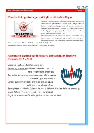 Agorà Informazioni Infermieri                                                                                  Pagina 5



Casella PEC gratuita per tutti gli iscritti al Collegio
                                                     Portiamo a conoscenza dei colleghi che il Consiglio Direttivo ha
                                                     deciso di offrire gratuitamente a tutti iscritti al Collegio IPASVI di
                                                     Belluno in regola con il pagamento della quota associativa una
                                                     casella di posta elettronica certificata PEC; tale iniziativa sorge
                                                     dall'obbligo giuridico per ogni professionista iscritto ad un albo o
                                                     ordine di possedere una casella PEC.
                                                     Gli infermieri che hanno dato la loro adesione compilando il mo-
                                                     dulo mandato a suo tempo dalla segreteria, riceveranno nei pros-
                                                     simi giorni una mail con le istruzioni necessarie per poter proce-
dere con l’attivazione della casella PEC predisposta da Aruba Pec Spa.
Si invita chi non avesse ancora dato l’adesione a contattare la Segreteria.




Assemblea elettiva per il rinnovo del consiglio direttivo
triennio 2012 - 2014

L'assemblea elettorale si terrà nei giorni:
Sabato 19 novembre dalle ore 10.00 alle ore 12.00
                               dalle ore 13.00 alle ore 18.00;
Domenica 20 novembre dalle ore 10.00 alle ore 12.00
                                    dalle ore 13.00 alle ore 16.00;
Lunedì 21 novembre dalle ore 10.00 alle ore 12.00
                               dalle ore 13.00 alle ore 16.00.
Sede: presso la sede del Collegio IPASVI. di Belluno, Piazzale della Resistenza 3 -
32100 Belluno (Tel.: 043730466 - Fax: 043730717).
Seguirà convocazione formale spedita con lettera nominale.
 