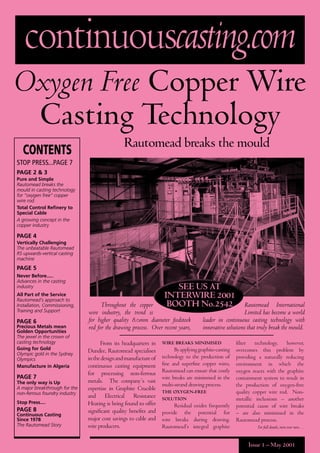 Issue 1 – May 2001
continuouscasting.com
Rautomead breaks the mould
Oxygen Free Copper Wire
Casting Technology
SEE US AT
INTERWIRE 2001
BOOTH No.2542
From its headquarters in
Dundee, Rautomead specialises
inthedesignandmanufactureof
continuous casting equipment
for processing non-ferrous
metals. The company’s vast
expertise in Graphite Crucible
and Electrical Resistance
Heating is being found to offer
signiﬁcant quality beneﬁts and
major cost savings to cable and
wire producers.
WIRE BREAKS MINIMISED
Byapplyinggraphite-casting
technology to the production of
ﬁne and superﬁne copper wires,
Rautomead can ensure that costly
wire breaks are minimised in the
multi-strand drawing process.
THE OXYGEN-FREE
SOLUTION
Residual oxides frequently
provide the potential for
wire breaks during drawing.
Rautomead’s integral graphite
ﬁlter technology, however,
overcomes this problem by
providing a naturally reducing
environment in which the
oxygen reacts with the graphite
containment system to result in
the production of oxygen-free
quality copper wire rod. Non-
metallic inclusions – another
potential cause of wire breaks
– are also minimised in the
Rautomead process.
For full details, turn over now…
Throughout the copper
wire industry, the trend is
for higher quality 8.0mm diameter feedstock
rod for the drawing process. Over recent years,
Rautomead International
Limited has become a world
leader in continuous casting technology with
innovative solutions that truly break the mould.
CONTENTS
STOP PRESS...PAGE 7
PAGE 2 & 3
Pure and Simple
Rautomead breaks the
mould in casting technology
for “oxygen free” copper
wire rod.
Total Control Reﬁnery to
Special Cable
A growing concept in the
copper industry
PAGE 4
Vertically Challenging
The unbeatable Rautomead
RS upwards-vertical casting
machine
PAGE 5
Never Before.....
Advances in the casting
industry
All Part of the Service
Rautomead’s approach to
Installation, Commissioning,
Training and Support
PAGE 6
Precious Metals mean
Golden Opportunities
The jewel in the crown of
casting technology
Going for Gold
Olympic gold in the Sydney
Olympics
Manufacture in Algeria
PAGE 7
The only way is Up
A major breakthrough for the
non-ferrous foundry industry
Stop Press....
PAGE 8
Continuous Casting
Since 1978
The Rautomead Story
 