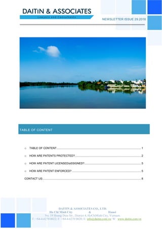 DAITIN & ASSOCIATES CO., LTD.
Ho Chi Minh City & Hanoi
No. 19 Hoang Dieu Str., District 4, HoChiMinh City, Vietnam.
T: +84-4-6270 0022; F: +84-4-6270 0020; E: info@daitin.com.vn; W: www.daitin.com.vn
NEWSLETTER ISSUE 29.2016
TABLE OF CONTENT
o TABLE OF CONTENT............................................................................................................ 1
o HOW ARE PATENTS PROTECTED? .................................................................................... 2
o HOW ARE PATENT LICENSED/aSSIGNED?........................................................................ 5
o HOW ARE PATENT ENFORCED? ........................................................................................ 5
CONTACT US:............................................................................................................................. 8
 