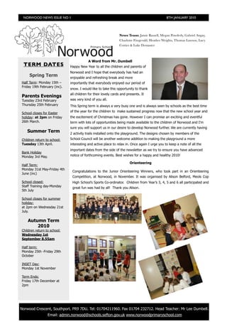 NORWOOD NEWS ISSUE NO 1                                                                       8TH JANUARY 2010




                                                                 News Team: Jamie Russell, Megan Powderly, Gabriel Angay,
                                                                 Charlotte Fitzgerald, Heather Weights, Thomas Lawson, Lucy
                                                                 Cottier & Luke Dempster



                                           A Word from Mr. Dumbell
  TERM DATES                   Happy New Year to all the children and parents of
                               Norwood and I hope that everybody has had an
      Spring Term              enjoyable and refreshing break and more
 Half Term: Monday 15th –      importantly that everybody enjoyed our period of
 Friday 19th February (inc).
                               snow. I would like to take this opportunity to thank
                               all children for their lovely cards and presents. It
 Parents Evenings
 Tuesday 23rd February         was very kind of you all.
 Thursday 25th February        This Spring term is always a very busy one and is always seen by schools as the best time
                               of the year for the children to make sustained progress now that the new school year and
 School closes for Easter
 holiday: at 2pm on Friday     the excitement of Christmas has gone. However I can promise an exciting and eventful
 26th March.                   term with lots of opportunities being made available to the children of Norwood and I'm
                               sure you will support us in our desire to develop Norwood further. We are currently having
    Summer Term                2 activity trails installed onto the playground. The designs chosen by members of the
 Children return to school:    School Council will be another welcome addition to making the playground a more
 Tuesday 13th April.           interesting and active place to relax in. Once again I urge you to keep a note of all the
                               important dates from the side of the newsletter as we try to ensure you have advanced
 Bank Holiday
 Monday 3rd May.               notice of forthcoming events. Best wishes for a happy and healthy 2010!

                                                                         Orienteering
 Half Term:
 Monday 31st May-Friday 4th
                                Congratulations to the Junior Orienteering Winners, who took part in an Orienteering
 June (inc)
                                Competition, at Norwood, in November. It was organised by Alison Belford, Meols Cop
 School closed:                 High School’s Sports Co-ordinator. Children from Year’s 3, 4, 5 and 6 all participated and
 Staff Training day-Monday      great fun was had by all! Thank you Alison.
 5th July

 School closes for summer
 holiday:
 at 2pm on Wednesday 21st
 July.

     Autumn Term
         2010
 Children return to school:
 Wednesday 1st
 September 8.55am

 Half term:
 Monday 25th -Friday 29th
 October

 INSET Day:
 Monday 1st November

 Term Ends:
 Friday 17th December at
 2pm




	 Norwood Crescent, Southport. PR9 7DU. Tel: 01704211960. Fax 01704 232712. Head Teacher: Mr Lee Dumbell.
                   Email: admin.norwood@schools.sefton.gov.uk www.norwoodprimaryschool.com
 
