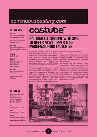 continuouscasting.com issue 12 March 20121
RAUTOMEADCOMBINEWITHSMS
TOOFFERNEWCOPPERTUBE
MANUFACTURINGFACTORIES
CONTENTS
PAGE 2-3
Rautomead does well
for Doowell in China
Rautomead leads the
way in China
PAGE 4-6
Rautomead Graphite
Technology Continuous
Improvements
PAGE 6
CuCrZr rod
PAGE 7
Collusion Improves
Extrusion for
Rautomead’s
New Division
BACK PAGE
Continuous Casting
for Gold
Ongoing ties with
Thailand
CONTACT
Rautomead Limited
Nobel Road
Wester Gourdie
Industrial Estate
Dundee DD2 4UH
Scotland,UK
Tel
+44 (0)1382 622341
Fax
+44 (0)1382 622941
Email
sales@rautomead.com
www.rautomead.com
Rautomead combine with SMS Meer’s
Schumag and Copper division to offer a
new copper tube manufacturing process.
SMS Meer are offering the complete
process for the manufacture of copper
tubing. Systems are available for
production of between 4 to 6,000 to 8 to
12,000 tonnes per year of finished tubes.
The Rautomead castube™ upward
vertical casting process produces copper
tube shells that are formed into coils.
These are subsequently processed on
SMS Meer equipment to the finished
products through a Schumag preliminary
draw machine, annealed, and then
drawn further on an MRB spinner block.
Finishing equipment is selected according
to specific factory requirements.
SMS Meer, a part of the SMS group,
are the only supplier to offer complete
turnkey packages of equipment and
know how from copper melting to finished
tube products.
The copper tube mill concept offers
the possibility of new small scale start
up tube manufacturing facilities with
high production efficiency and minimal
investment in equipment and inventory.
It will provide the opportunity to install
this manufacturing capacity in the vicinity
of the consumer or to add additional
capacity to existing traditional tube
manufacturing plants.
 