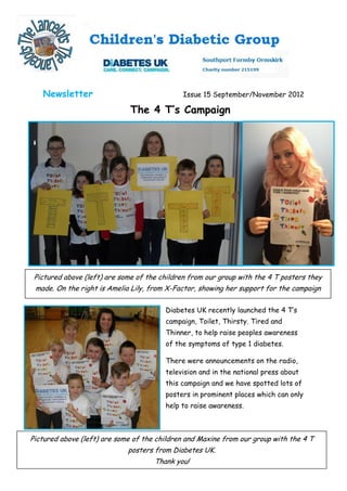 Newsletter                                 Issue 15 September/November 2012

                              The 4 T’s Campaign




 Pictured above (left) are some of the children from our group with the 4 T posters they
 made. On the right is Amelia Lily, from X-Factor, showing her support for the campaign

                                        Diabetes UK recently launched the 4 T’s
                                        campaign, Toilet, Thirsty. Tired and
                                        Thinner, to help raise peoples awareness
                                        of the symptoms of type 1 diabetes.

                                        There were announcements on the radio,
                                        television and in the national press about
                                        this campaign and we have spotted lots of
                                        posters in prominent places which can only
                                        help to raise awareness.



Pictured above (left) are some of the children and Maxine from our group with the 4 T
                             posters from Diabetes UK.
                                     Thank you!
 