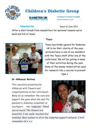 Newsletter Issue 16 June 2013
After a short break from newsletters for personal reasons we’re
back and full of news!
Tesco
Tesco has kindly agreed for Diabetes
UK to be their charity of the year,
pictured here is one of our members
with the Tesco staff after one of the
collections. We will be joining in some
of their activities during the year.
Some of the money raised will be used
for research into a vaccine to prevent
type 1.
Dr Alkharusi Retires
The Lancelots presented Dr
Alkharusi with flowers and
congratulations on her retirement.
Many of us remember the care and
support she gave when she was the
paediatric diabetes consultant at
Southport. Her response- Thank
you so much! The flowers are
beautiful. I am really touched and
humbled. Best wishes to all at the diabetes support network. I still
remember all x x x
 