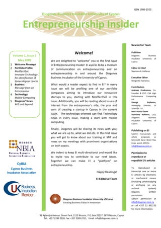 ISSN 1986-1923
                                 Diogenes Business Incubator University of Cyprus


              Entrepreneurship Insider
                                                                                                                      Newsletter Team


                                                                 Welcome!                                             Publisher
      Volume 1, Issue 1                                                                                               Diogenes          Business
                                                                                                                      Incubator   University of
         May 2009                         We are delighted to “welcome” you to the first Issue                        Cyprus
  1 Welcome Message                       of Entrepreneurship Insider! EI aspires to be a medium
  2 Portfolio Profile                     of communication on entrepreneurship and on                                 Editor in Chief
       MedTechSol:                                                                                                    Stavriana A. Kofteros
       Ιnnovate Technology                entrepreneurship in and around the Diogenes
       for identification of              Business Incubator of the University of Cyprus.                             Executive Editor
       Gynecological cancer                                                                                           Margarita Kyprianou
  3    Business                           What would a reader expect to find in EI? In every
       Message from an                                                                                                Contributors
                                          issue we will be profiling one of our portfolio                             Andreas Prodromou, Co-
       Entrepreneur
                                          companies aiming to introduce our innovative                                Founder & CEO, EXA High
  4    Technology
                                          startups to you, starting with MedTechSol in this                           Performance    Computing
       Mobile Computing
                                                                                                                      Ltd
  5    Diogenes’ News                     issue. Additionally, you will be reading about issues of                    George          Stylianou,
       MIT and Beyond                     interest from the entrepreneur’s side; the pros and                         Managing Director, VI
                                                                                                                      Scientific Ltd
                                          cons of creating a startup in Cyprus in the current
                                                                                                                      MedTechSol Team
                                          issue. The technology oriented can find Technology                          Stavriana Kofteros, CEO,
                                          news in every issue, making a start with mobile                             Diogenes         Business
                                                                                                                      Incubator University of
                                          computing.                                                                  Cyprus

                                          Finally, Diogenes will be sharing its news with you;
                                                                                                                      Publishing on EI
                                          what we are up to, what we did etc. In this first issue                     Submit manuscripts and
                                          you will get to know about our training at MIT and                          article   proposals    as
                                                                                                                      Microsoft Send Word files
                                          news on my meetings with prominent organizations                            (max. words 500) to:
                                          on both coasts.                                                             info@diogenes.com.cy


                                          We indent to keep EI multi-directional and would like                       Permission to
                                          to invite you to contribute to our next issues.                             reproduce or
                                          Together we can make EI a “platform” on                                     republish EI’s articles
         CyBIA                            entrepreneurship.
   Cyprus Business                                                                                                    To     reproduced      or
                                                                                       Happy Readings!                transcript one or more
Incubator Association
                                                                                                                      EI articles by electronic
                                                                                       EI Editorial Team              or mechanical means
                                                                                                                      (including photocopying
                                                                                                                      or archiving on any
                                                                                                                      archival         system)
                                                                                                                      requires          written
                                                                                                                      permission.
                                                      Diogenes Business Incubator University of Cyprus                Obtain permission at
                                                      Creating Business Value in Innovation                           info@diogenes.com.cy
                                                                                                                      or call +357 22 892220
                                                                                                                      for more information.

                               91 Aglandjia Avenue, Green Park, 2112 Nicosia , P.O. Box 20537, 1678 Nicosia, Cyprus
                                   Tel.: +357 2289 2220, Fax: +357 2289 2211, Email: info@diogenes.com.cy
 