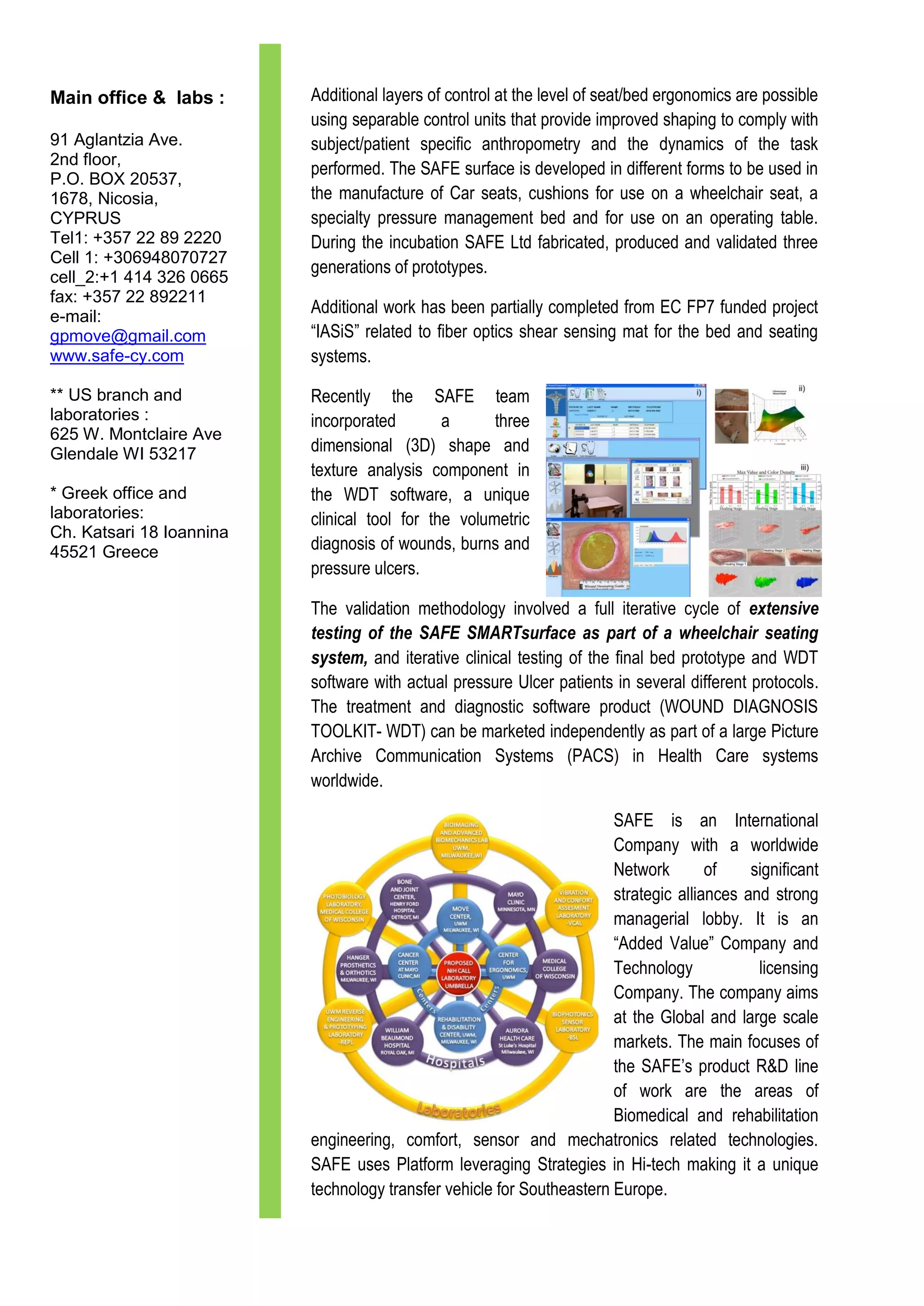 Main office & labs :      Additional layers of control at the level of seat/bed ergonomics are possible
                          using separable control units that provide improved shaping to comply with
91 Aglantzia Ave.         subject/patient specific anthropometry and the dynamics of the task
2nd floor,
                          performed. The SAFE surface is developed in different forms to be used in
P.O. BOX 20537,
1678, Nicosia,            the manufacture of Car seats, cushions for use on a wheelchair seat, a
CYPRUS                    specialty pressure management bed and for use on an operating table.
Tel1: +357 22 89 2220     During the incubation SAFE Ltd fabricated, produced and validated three
Cell 1: +306948070727
                          generations of prototypes.
cell_2:+1 414 326 0665
fax: +357 22 892211
e-mail:
                          Additional work has been partially completed from EC FP7 funded project
gpmove@gmail.com          “IASiS” related to fiber optics shear sensing mat for the bed and seating
www.safe-cy.com           systems.

** US branch and          Recently the SAFE team
laboratories :            incorporated        a      three
625 W. Montclaire Ave
Glendale WI 53217         dimensional (3D) shape and
                          texture analysis component in
* Greek office and        the WDT software, a unique
laboratories:             clinical tool for the volumetric
Ch. Katsari 18 Ioannina
45521 Greece              diagnosis of wounds, burns and
                          pressure ulcers.

                          The validation methodology involved a full iterative cycle of extensive
                          testing of the SAFE SMARTsurface as part of a wheelchair seating
                          system, and iterative clinical testing of the final bed prototype and WDT
                          software with actual pressure Ulcer patients in several different protocols.
                          The treatment and diagnostic software product (WOUND DIAGNOSIS
                          TOOLKIT- WDT) can be marketed independently as part of a large Picture
                          Archive Communication Systems (PACS) in Health Care systems
                          worldwide.

                                                                       SAFE is an International
                                                                       Company with a worldwide
                                                                       Network        of    significant
                                                                       strategic alliances and strong
                                                                       managerial lobby. It is an
                                                                       “Added Value” Company and
                                                                       Technology            licensing
                                                                       Company. The company aims
                                                                       at the Global and large scale
                                                                       markets. The main focuses of
                                                                       the SAFE’s product R&D line
                                                                       of work are the areas of
                                                                       Biomedical and rehabilitation
                          engineering, comfort, sensor and mechatronics related technologies.
                          SAFE uses Platform leveraging Strategies in Hi-tech making it a unique
                          technology transfer vehicle for Southeastern Europe.
 