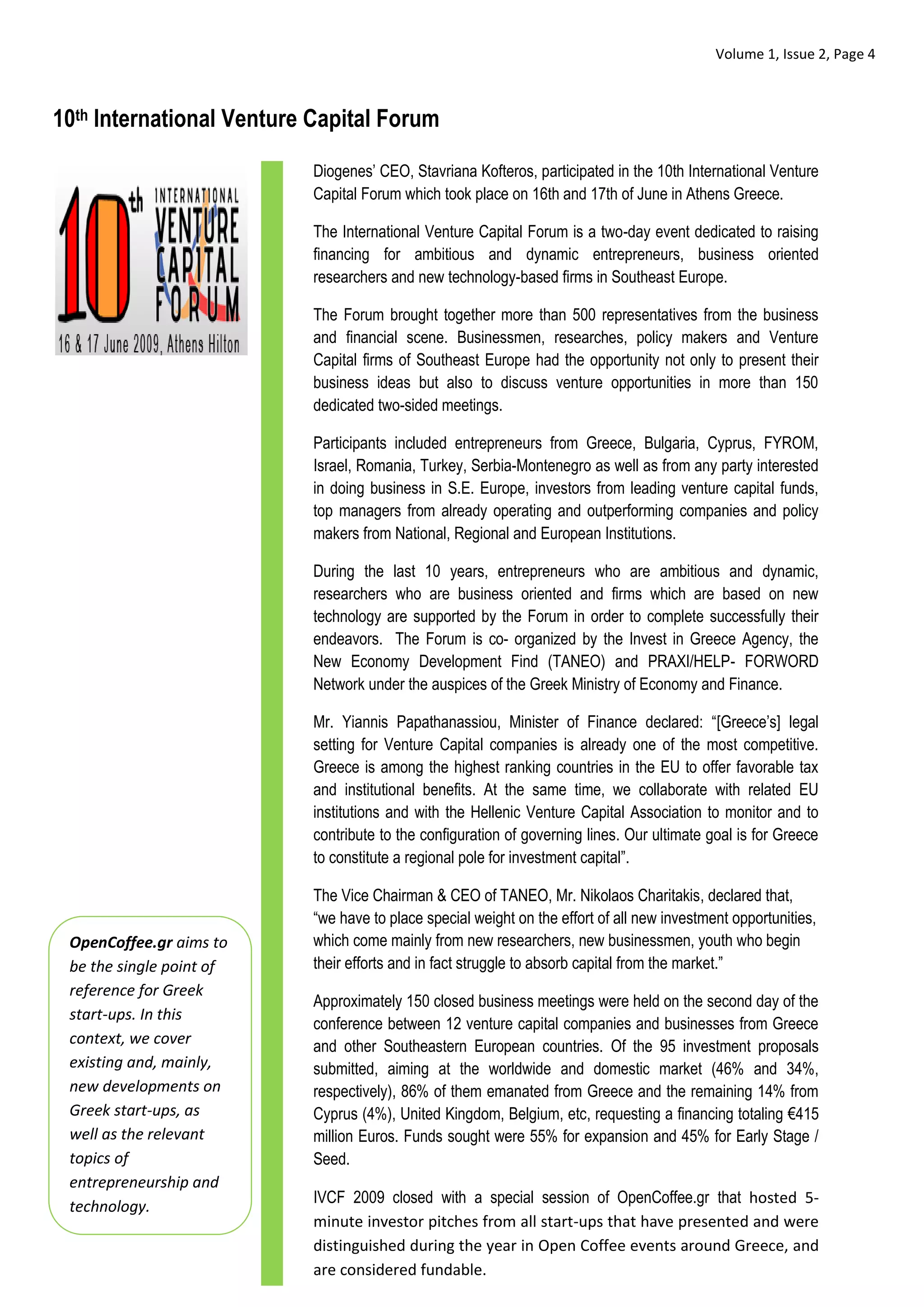 Volume 1, Issue 2, Page 4



10th International Venture Capital Forum

                          Diogenes’ CEO, Stavriana Kofteros, participated in the 10th International Venture
                          Capital Forum which took place on 16th and 17th of June in Athens Greece.

                          The International Venture Capital Forum is a two-day event dedicated to raising
                          financing for ambitious and dynamic entrepreneurs, business oriented
                          researchers and new technology-based firms in Southeast Europe.

                          The Forum brought together more than 500 representatives from the business
                          and financial scene. Businessmen, researches, policy makers and Venture
                          Capital firms of Southeast Europe had the opportunity not only to present their
                          business ideas but also to discuss venture opportunities in more than 150
                          dedicated two-sided meetings.

                          Participants included entrepreneurs from Greece, Bulgaria, Cyprus, FYROM,
                          Israel, Romania, Turkey, Serbia-Montenegro as well as from any party interested
                          in doing business in S.E. Europe, investors from leading venture capital funds,
                          top managers from already operating and outperforming companies and policy
                          makers from National, Regional and European Institutions.

                          During the last 10 years, entrepreneurs who are ambitious and dynamic,
                          researchers who are business oriented and firms which are based on new
                          technology are supported by the Forum in order to complete successfully their
                          endeavors. The Forum is co- organized by the Invest in Greece Agency, the
                          New Economy Development Find (TANEO) and PRAXI/HELP- FORWORD
                          Network under the auspices of the Greek Ministry of Economy and Finance.

                          Mr. Yiannis Papathanassiou, Minister of Finance declared: “[Greece’s] legal
                          setting for Venture Capital companies is already one of the most competitive.
                          Greece is among the highest ranking countries in the EU to offer favorable tax
                          and institutional benefits. At the same time, we collaborate with related EU
                          institutions and with the Hellenic Venture Capital Association to monitor and to
                          contribute to the configuration of governing lines. Our ultimate goal is for Greece
                          to constitute a regional pole for investment capital”.

                          The Vice Chairman & CEO of TANEO, Mr. Nikolaos Charitakis, declared that,
                          “we have to place special weight on the effort of all new investment opportunities,
 OpenCoffee.gr aims to    which come mainly from new researchers, new businessmen, youth who begin
 be the single point of   their efforts and in fact struggle to absorb capital from the market.”
 reference for Greek
                          Approximately 150 closed business meetings were held on the second day of the
 start-ups. In this
                          conference between 12 venture capital companies and businesses from Greece
 context, we cover        and other Southeastern European countries. Of the 95 investment proposals
 existing and, mainly,    submitted, aiming at the worldwide and domestic market (46% and 34%,
 new developments on      respectively), 86% of them emanated from Greece and the remaining 14% from
 Greek start-ups, as      Cyprus (4%), United Kingdom, Belgium, etc, requesting a financing totaling €415
 well as the relevant     million Euros. Funds sought were 55% for expansion and 45% for Early Stage /
 topics of                Seed.
 entrepreneurship and
                          IVCF 2009 closed with a special session of OpenCoffee.gr that hosted 5-
 technology.
                          minute investor pitches from all start-ups that have presented and were
                          distinguished during the year in Open Coffee events around Greece, and
                          are considered fundable.
 