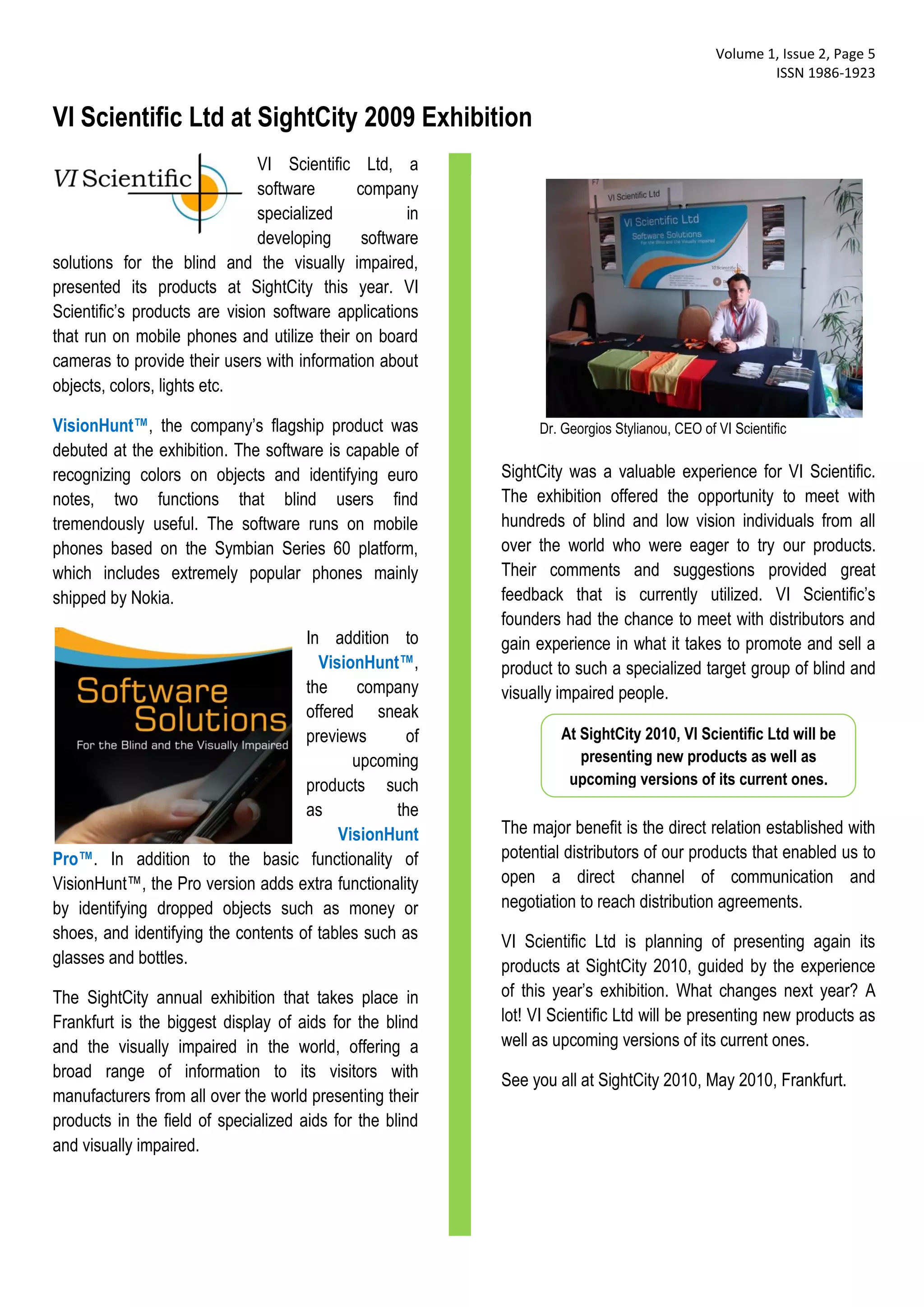 Volume 1, Issue 2, Page 5
                                                                                                      ISSN 1986-1923


VI Scientific Ltd at SightCity 2009 Exhibition
                               VI Scientific Ltd, a
                               software      company
                               specialized           in
                               developing     software
solutions for the blind and the visually impaired,
presented its products at SightCity this year. VI
Scientific’s products are vision software applications
that run on mobile phones and utilize their on board
cameras to provide their users with information about
objects, colors, lights etc.

VisionHunt™, the company’s flagship product was                Dr. Georgios Stylianou, CEO of VI Scientific
debuted at the exhibition. The software is capable of
recognizing colors on objects and identifying euro        SightCity was a valuable experience for VI Scientific.
notes, two functions that blind users find                The exhibition offered the opportunity to meet with
tremendously useful. The software runs on mobile          hundreds of blind and low vision individuals from all
phones based on the Symbian Series 60 platform,           over the world who were eager to try our products.
which includes extremely popular phones mainly            Their comments and suggestions provided great
shipped by Nokia.                                         feedback that is currently utilized. VI Scientific’s
                                                          founders had the chance to meet with distributors and
                                     In addition to       gain experience in what it takes to promote and sell a
                                       VisionHunt™,       product to such a specialized target group of blind and
                                     the     company      visually impaired people.
                                     offered sneak
                                     previews       of             At SightCity 2010, VI Scientific Ltd will be
                                            upcoming                  presenting new products as well as
                                     products such                  upcoming versions of its current ones.
                                     as           the
                                          VisionHunt      The major benefit is the direct relation established with
Pro™. In addition to the basic functionality of           potential distributors of our products that enabled us to
VisionHunt™, the Pro version adds extra functionality     open a direct channel of communication and
by identifying dropped objects such as money or           negotiation to reach distribution agreements.
shoes, and identifying the contents of tables such as     VI Scientific Ltd is planning of presenting again its
glasses and bottles.                                      products at SightCity 2010, guided by the experience
The SightCity annual exhibition that takes place in       of this year’s exhibition. What changes next year? A
Frankfurt is the biggest display of aids for the blind    lot! VI Scientific Ltd will be presenting new products as
and the visually impaired in the world, offering a        well as upcoming versions of its current ones.
broad range of information to its visitors with           See you all at SightCity 2010, May 2010, Frankfurt.
manufacturers from all over the world presenting their
products in the field of specialized aids for the blind
and visually impaired.
 
