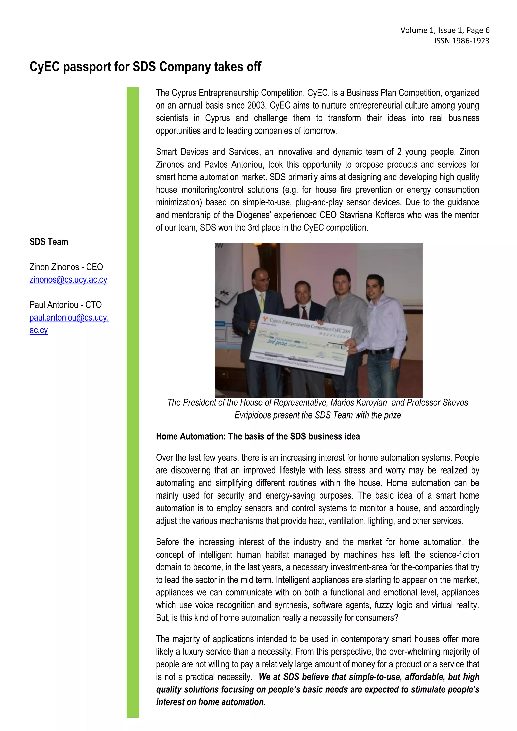 Volume 1, Issue 1, Page 6
                                                                                                        ISSN 1986-1923


CyEC passport for SDS Company takes off
                        The Cyprus Entrepreneurship Competition, CyEC, is a Business Plan Competition, organized
                        on an annual basis since 2003. CyEC aims to nurture entrepreneurial culture among young
                        scientists in Cyprus and challenge them to transform their ideas into real business
                        opportunities and to leading companies of tomorrow.

                        Smart Devices and Services, an innovative and dynamic team of 2 young people, Zinon
                        Zinonos and Pavlos Antoniou, took this opportunity to propose products and services for
                        smart home automation market. SDS primarily aims at designing and developing high quality
                        house monitoring/control solutions (e.g. for house fire prevention or energy consumption
                        minimization) based on simple-to-use, plug-and-play sensor devices. Due to the guidance
                        and mentorship of the Diogenes’ experienced CEO Stavriana Kofteros who was the mentor
                        of our team, SDS won the 3rd place in the CyEC competition.
SDS Team

Zinon Zinonos - CEO
zinonos@cs.ucy.ac.cy

Paul Antoniou - CTO
paul.antoniou@cs.ucy.
ac.cy




                           The President of the House of Representative, Marios Karoyian and Professor Skevos
                                              Evripidous present the SDS Team with the prize

                        Home Automation: The basis of the SDS business idea

                        Over the last few years, there is an increasing interest for home automation systems. People
                        are discovering that an improved lifestyle with less stress and worry may be realized by
                        automating and simplifying different routines within the house. Home automation can be
                        mainly used for security and energy-saving purposes. The basic idea of a smart home
                        automation is to employ sensors and control systems to monitor a house, and accordingly
                        adjust the various mechanisms that provide heat, ventilation, lighting, and other services.

                        Before the increasing interest of the industry and the market for home automation, the
                        concept of intelligent human habitat managed by machines has left the science-fiction
                        domain to become, in the last years, a necessary investment-area for the-companies that try
                        to lead the sector in the mid term. Intelligent appliances are starting to appear on the market,
                        appliances we can communicate with on both a functional and emotional level, appliances
                        which use voice recognition and synthesis, software agents, fuzzy logic and virtual reality.
                        But, is this kind of home automation really a necessity for consumers?

                        The majority of applications intended to be used in contemporary smart houses offer more
                        likely a luxury service than a necessity. From this perspective, the over-whelming majority of
                        people are not willing to pay a relatively large amount of money for a product or a service that
                        is not a practical necessity. We at SDS believe that simple-to-use, affordable, but high
                        quality solutions focusing on people’s basic needs are expected to stimulate people’s
                        interest on home automation.
 