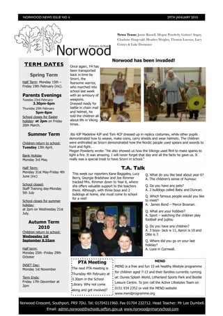 NORWOOD NEWS ISSUE NO 4                                                                         29TH JANUARY 2010




                                                                News Team: Jamie Russell, Megan Powderly, Gabriel Angay,
                                                                Charlotte Fitzgerald, Heather Weights, Thomas Lawson, Lucy
                                                                Cottier & Luke Dempster



                                                            Norwood has been invaded!
   TERM DATES                   Once again, Y4 has
                                been transported
       Spring Term              back in time by
                                Snorri, the
  Half Term: Monday 15th –      fearsome warrior,
  Friday 19th February (inc).   who marched into
                                school last week
  Parents Evenings              with an armoury of
  Tuesday 23rd February         weapons.
         3.30pm-6pm             Dressed ready for
  Thursday 25th February        battle in chain mail
           5pm-8pm              and helmet, he
  School closes for Easter      told the children all
  holiday: at 2pm on Friday     about life in Viking
  26th March.                   times.


     Summer Term                 Abi 4JP Madeline 4JP and Tom 4CP dressed up in replica costumes, while other pupils
                                demonstrated how to weave, make coins, carry shields and wear helmets. The children
  Children return to school:    were enthralled as Snorri demonstrated how the Nordic people used spears and swords to
  Tuesday 13th April.           hunt and fight.
                                Megan Powderly wrote: “He also showed us how the Vikings used flint to make sparks to
  Bank Holiday                  light a fire. It was amazing. I will never forget that day and all the facts he gave us. It
  Monday 3rd May.               really was a special treat to have Snorri in school.”

  Half Term:                                                       T.A. Talk
  Monday 31st May-Friday 4th      This week our reporters Kane Baggaley, Lucy
  June (inc)                                                                       Q. What do you like best about year 6?
                                  Berry, Georgia Bradshaw and Joe Rimmer           A. The children’s sense of humour.
                                  tracked Mrs. Rimmer down to Year 6, where
  School closed:                  she offers valuable support to the teachers      Q. Do you have any pets?
  Staff Training day-Monday       there. Although, with three boys and 2           A. 2 bulldogs called Baby and Duncan.
  5th July                        bulldogs at home, she must come to school
                                                                                   Q. Which famous people would you like
                                  for a rest!
  School closes for summer                                                         to meet?
  holiday:                                                                         A. James Bond – Pierce Brosnan.
  at 2pm on Wednesday 21st
                                                                                   Q. What are your hobbies?
  July.
                                                                                   A. Sport – watching the children play
                                                                                   football and jujitsu
      Autumn Term
          2010                                                                     Q. Do you have any children?
                                                                                   A. 3 boys- Jack is 11, Aaron is 10 and
  Children return to school:
                                                                                   Ollie is 7.
  Wednesday 1st
  September 8.55am                                                                 Q. Where did you go on your last
                                                                                   holiday?
  Half term:                                                                       A. Looe in Cornwall.
  Monday 25th -Friday 29th
  October
                                     PTA Meeting                                          MEND
  INSET Day:                                                  MEND is a free and fun 10 wk healthy lifestyle programme
  Monday 1st November            The next PTA meeting is
                                                              for children aged 7-13 and their families currently running
                                 Thursday 4th February at
  Term Ends:                                                  at: Dunes Splash World, Litherland Sports Park and Bootle
                                 3.30pm in the School
  Friday 17th December at                                     Leisure Centre. To join call the Active Lifestyles Team on
  2pm                            Library. Why not come
                                                              0151 934 2352 or visit the MEND website
                                 along and get involved?
                                                              www.mendprogramme.org


	 Norwood Crescent, Southport. PR9 7DU. Tel: 01704211960. Fax 01704 232712. Head Teacher: Mr Lee Dumbell.
                  Email: admin.norwood@schools.sefton.gov.uk www.norwoodprimaryschool.com
 