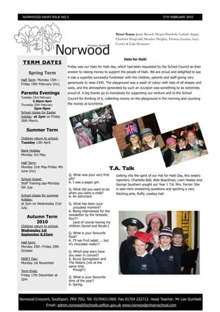 NORWOOD NEWS ISSUE NO 5                                                                          5TH FEBRUARY 2010




                                                                  News Team: Jamie Russell, Megan Powderly, Gabriel Angay,
                                                                  Charlotte Fitzgerald, Heather Weights, Thomas Lawson, Lucy
                                                                  Cottier & Luke Dempster



                                                                       Hats for Haiti
  TERM DATES
                               Friday was our Hats for Haiti day, which had been requested by the School Council as their
      Spring Term              answer to raising money to support the people of Haiti. We are proud and delighted to say
                               it was a superbly successful fundraiser with the children, parents and staff giving very
 Half Term: Monday 15th –
 Friday 19th February (inc).   generously to raise £545. The playground was a wash of colour with hats of all shapes and
                               sizes, and the atmosphere generated by such an occasion was something to be extremely
 Parents Evenings              proud of. A big thanks go to everybody for supporting our venture and to the School
 Tuesday 23rd February         Council for thinking of it, collecting money on the playground in the morning and counting
         3.30pm-6pm
 Thursday 25th February        the money at lunchtime.
          5pm-8pm
 School closes for Easter
 holiday: at 2pm on Friday
 26th March.

    Summer Term
 Children return to school:
 Tuesday 13th April.

 Bank Holiday
 Monday 3rd May.

 Half Term:
 Monday 31st May-Friday 4th
 June (inc)
                                                                T.A. Talk
                               Q. What was your very first        Getting into the spirit of our Hat for Haiti Day, this week’s
 School closed:                job?                               reporters, Charlotte Ball, Abbi Boardman, Liam Healey and
 Staff Training day-Monday     A. I was a paper girl.
                                                                  George Southern sought out Year 1 T.A. Mrs. Ferrier. She
 5th July                                                         is seen here answering questions and sporting a very
                               Q. What did you want to be
                               when you were a child?             fetching pink, fluffy, cowboy hat!
 School closes for summer      A. An astronaut.
 holiday:
 at 2pm on Wednesday 21st      Q. What has been your
 July.                            proudest moment?
                               A. Being interviewed for the
                               newsletter by the fantastic
     Autumn Term               four!!!
         2010                     (and of course having my
 Children return to school:    children Daniel and Nicole.)
 Wednesday 1st
 September 8.55am              Q. What is your favourite
                               food?
                               A. I’ll say fruit salad….. but
 Half term:                    it’s chocolate really!!!
 Monday 25th -Friday 29th
 October                       Q. Which pop stars have
                               you seen in concert?
 INSET Day:                    A. Bruce Springsteen and
 Monday 1st November           The Nolans (not at the
                               same time
 Term Ends:                       though!)
 Friday 17th December at
                               Q. What is your favourite
 2pm                           time of the year?
                               A. Spring.



	 Norwood Crescent, Southport. PR9 7DU. Tel: 01704211960. Fax 01704 232712. Head Teacher: Mr Lee Dumbell.
                   Email: admin.norwood@schools.sefton.gov.uk www.norwoodprimaryschool.com
 