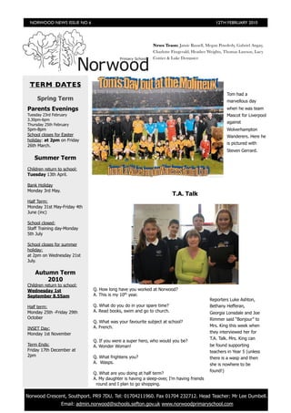 NORWOOD NEWS ISSUE NO 6                                                                      12TH FEBRUARY 2010




                                                              News Team: Jamie Russell, Megan Powderly, Gabriel Angay,
                                                              Charlotte Fitzgerald, Heather Weights, Thomas Lawson, Lucy
                                                              Cottier & Luke Dempster




  TERM DATES
                                                                                                    Tom had a
      Spring Term                                                                                   marvellous day
 Parents Evenings                                                                                   when he was team
 Tuesday 23rd February                                                                              Mascot for Liverpool
 3.30pm-6pm
                                                                                                    against
 Thursday 25th February
 5pm-8pm                                                                                            Wolverhampton
 School closes for Easter                                                                           Wanderers. Here he
 holiday: at 2pm on Friday
                                                                                                    is pictured with
 26th March.
                                                                                                    Steven Gerrard.
    Summer Term
 Children return to school:
 Tuesday 13th April.

 Bank Holiday
 Monday 3rd May.
                                                                        T.A. Talk
 Half Term:
 Monday 31st May-Friday 4th
 June (inc)

 School closed:
 Staff Training day-Monday
 5th July

 School closes for summer
 holiday:
 at 2pm on Wednesday 21st
 July.

     Autumn Term
         2010
 Children return to school:
 Wednesday 1st                  Q. How long have you worked at Norwood?
 September 8.55am               A. This is my 10th year.
                                                                                            Reporters Luke Ashton,
 Half term:                     Q. What do you do in your spare time?                       Bethany Hefferan,
 Monday 25th -Friday 29th       A. Read books, swim and go to church.                       Georgia Lonsdale and Joe
 October                                                                                    Rimmer said “Bonjour” to
                                Q. What was your favourite subject at school?
                                A. French.                                                  Mrs. King this week when
 INSET Day:
 Monday 1st November                                                                        they interviewed her for
                                                                                            T.A. Talk. Mrs. King can
                                Q. If you were a super hero, who would you be?
 Term Ends:                     A. Wonder Woman!                                            be found supporting
 Friday 17th December at                                                                    teachers in Year 5 (unless
 2pm                            Q. What frightens you?                                      there is a wasp and then
                                A. Wasps.                                                   she is nowhere to be
                                                                                            found!)
                                Q. What are you doing at half term?
                                A. My daughter is having a sleep-over, I’m having friends
                                 round and I plan to go shopping.

	 Norwood Crescent, Southport. PR9 7DU. Tel: 01704211960. Fax 01704 232712. Head Teacher: Mr Lee Dumbell.
                   Email: admin.norwood@schools.sefton.gov.uk www.norwoodprimaryschool.com
 