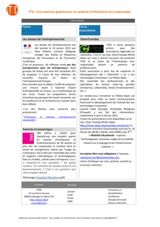 IT²D : Une expertise globale pour un système d’information éco-responsable

                                                        Informations

  France                                                           Focus
  Gouvernement                                                     Associations


   Les assises de l'entrepreneuriat                                 CleanTuesday
              Les Assises de l'entrepreneuriat ont                                           IT2D a mené plusieurs
              été lancées le 14 janvier 2013 par                                            actions      avec      des
              Fleur Pellerin, ministre déléguée                                             associations régionales ou
              chargée des Petites et Moyennes                      nationales. C’est le cas avec CleanTuesday Rhône
   Entreprises, de l'Innovation et de l'Economie                   Alpes qui nous a donné l’occasion de présenter
   numérique.                                                      IT2D et sa vision de l’informatique éco-
   C’est un processus de réflexion mené par des                    responsable      devant       un     parterre    de
   entrepreneurs pour les entrepreneurs. Neuf                      professionnels.
   groupes de travail ont ainsi été constitués afin                Cette association a pour but de supporter le
   de proposer, à l’issue de leur réflexion, de                    développement des « CleanTech » ou « éco
   nouvelles     mesures       en      faveur     de               technologies innovantes » en Rhône Alpes.
   l’entrepreneuriat français.                                     Elle rassemble des professionnels et des
   Pour prendre part au débat, il suffit de proposer               spécialistes du secteur (start-up, grandes
   une mesure visant à favoriser l'esprit                          entreprises, collectivités, fonds d'investissement,
   d'entreprendre en France, sur la thématique de                  etc. )
   son choix. Toutes les propositions seront
                                                                   Un rendez-vous trimestriel en Rhône-Alpes est
   transmises aux groupes de travail concernés, qui
                                                                   proposé pour créer un esprit communautaire
   les étudieront et les prendront en compte dans
                                                                   favorisant le développement de l'activité des éco
   leurs débats.
                                                                   technologies innovantes.
    L’un des thèmes              nous      concerne       plus     Laurent Valet (EnergIt), Christophe Watigrant
    précisément :                                                  (Prowatt) y ont fait des interventions,
     "Promouvoir       et     valoriser     l’entrepreneuriat
                                                                   notamment à Lyon le 26 juin 2012.
    responsable".                                                  Toutes les présentations sont disponibles sur le
                                                                   site Clean Tuesday Rhône Alpes
                                                                   http://rhone-alpes.cleantuesday.com/home/ La
    Salariés et numérique                                          prochaine rencontre Cleantuesday aura lieu le 19
                 TNS Sofres a réalisé pour                         février de 18h30 à 20h30 chez KPMG Lyon 9ème.
                 SopraGroup une enquête auprès                              « Mobilité décarbonée : ruptures
                 de salariés d’entreprises et                       technologiques, nouveaux usages de la mobilité,
                 d’administrations de 50 salariés et                   impacts sur le paysage et les infrastructures
    plus afin de comprendre la manière dont ils                                        urbaines. »
    vivent les changements induits par l’usage du
    numérique c’est-à-dire par l’ensemble des outils               Inscription libre mais obligatoire à l'adresse :
    et supports informatiques et technologiques,
                                                                   stephanie.savel@cleantuesday.com
    fixes ou mobiles, utilisés dans l’entreprise. Ceux-
                                                                   (merci d'indiquer vos nom, prénom, société ou
    ci impactent-ils leur quotidien ? De quelle
    manière ? Et comment les salariés vivent-ils ces               structure, fonction)
    bouleversements ? C’est à ces questions que
    cette enquête répond.
   Télécharger l’enquête TNS Sofres (pdf)

                 Contact                             Services
                    IT2D                                                                           Formation et
                                                     Conseil
         37 rue Pierre Termier                                                                     Sensibilisation
                                                     Audit
     69660 Collonges au Mont d’Or                                                                  Conférence
                                                     Etude
          http://www.it2d.fr                                                                       Groupes de travail
                                                     AMO
           contact@it2d.fr                                                                         Actions collectives




Rédacteur Laurence Marie David - Pour publier vos informations, merci d’envoyer votre texte à lmdavid@it2D.fr
 