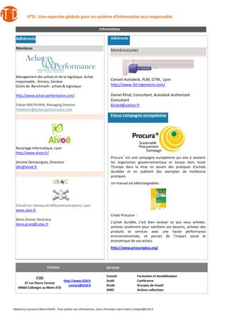 IT²D : Une expertise globale pour un système d’information éco-responsable
Rédacteur Laurence Marie DAVID - Pour publier vos informations, merci d’envoyer votre texte à lmdavid@it2D.fr
Informations
Adhérents
Membres
Management des achats et de la logistique, Achat
responsable, Annecy, Genève
Outils de Benchmark : achats & logistique
http://www.achat-performance.com/
Fabian MATHURIN, Managing Director
fmathurin@achat-performance.com
Recyclage informatique, Lyon
http://www.alvoe.fr/
Jérome Demourgues, Directeur
jdm@alvoe.fr
Conseil en réseaux et télécommunications, Lyon
www.ubac.fr
Denis Grand, Directeur
denis.grand@ubac.fr
Adhérents
Membres(suite)
Conseil Autodesk, PLM, GTM, Lyon
http://www.3d-ingenierie.com/
Daniel Khiat, Consultant, Autodesk Authorized
Consultant
khiatd@yahoo.fr
Focus campagne européenne
Procura+
est une campagne européenne qui vise à soutenir
les organismes gouvernementaux et locaux dans toute
l'Europe dans la mise en œuvre des pratiques d'achats
durables et en publiant des exemples de meilleures
pratiques.
Un manuel est téléchargeables :
Credo Procura+ :
L’achat durable, c’est bien évaluer ce que vous achetez:
achetez seulement pour satisfaire vos besoins, achetez des
produits et services avec une haute performance
environnementale, et pensez de l’impact social et
économique de vos achats.
http://www.procuraplus.org/
Contact Services
IT2D
37 rue Pierre Termier
69660 Collonges au Mont d’Or
http://www.it2d.fr
contact@it2d.fr
Conseil
Audit
Etude
AMO
Formation et Sensibilisation
Conférence
Groupes de travail
Actions collectives
 