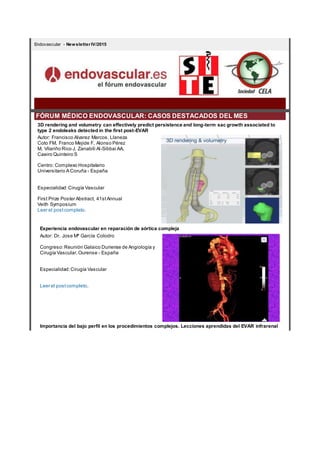 Endovascular - Newsletter IV/2015
FÓRUM MÉDICO ENDOVASCULAR: CASOS DESTACADOS DEL MES
3D rendering and volumetry can effectively predict persistence and long-term sac growth associated to
type 2 endoleaks detected in the first post-EVAR
Autor: Francisco Alvarez Marcos, Llaneza
Coto FM, Franco Mejide F, Alonso Pérez
M, Vilariño Rico J, Zanabili Al-Sibbai AA,
Caeiro Quinteiro S
Centro: Complexo Hospitalario
Universitario A Coruña - España
Especialidad:Cirugía Vascular
First Prize Poster Abstract, 41stAnnual
Veith Symposium
Leer el postcompleto.
Experiencia endovascular en reparación de aórtica compleja
Autor: Dr. Jose Mª García Colodro
Congreso:Reunión Galaico Duriense de Angiología y
Cirugía Vascular,Ourense - España
Especialidad:Cirugía Vascular
Leer el postcompleto.
Importancia del bajo perfil en los procedimientos complejos. Lecciones aprendidas del EVAR infrarenal
 