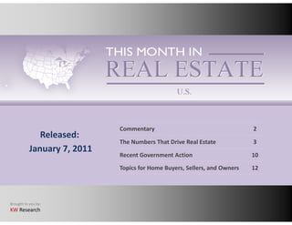 Commentary                                    2
              Released:
                             The Numbers That Drive Real Estate
                              h     b     h     i      l                   3
           January 7, 2011
                             Recent Government Action                      10
                             Topics for Home Buyers, Sellers, and Owners
                             Topics for Home Buyers Sellers and Owners     12




Brought to you by:
KW Research
 