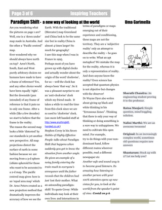 Page 3 of 6                                              Inspiring Teachers
Paradigm Shift - a new way of looking at the world                                                     Uma Garimella
                                                                  terms of paradigms or maps
Are you wondering what          Earth. With the traditional
                                                                  emerging out of their
the pictures on page 1 are?     (Mercator) map Greenland
                                                                  experience and conditioning,
Well, one is a ‘down under’     and China look to be the same
                                                                  these maps are not the
map made in Australia. And size but in reality China is
                                                                  territory. They are a ‘subjective
the other a “Pacific centred” almost 4 times larger! So
                                                                  reality’ only an attempt to
map.                            much for geography!
                                                                  describe the reality – he goes
Ever wondered why we            I saw this map when I was in
                                                                  on to write. What an apt
should always have north        France in 1995.
                                                                  metaphor! We mistake the map
on top? Aren’t North,           Perhaps most of you have
                                                                  for the reality, whereas it is       Caption describing
South, East and West            grown up with digital clocks                                           picture or graphic.
                                                                  only a representation of reality.
purely arbitrary choices we     and actually wonder about the
                                                                  And does anyone know the
humans have made to have        origin of the word ‘clockwise’,
                                                                  reality? Even science has
a frame of reference? Yes,      for us – well the clock has
                                                                  accepted that quantum physics
and any other choice would      always been ‘that way’. So it
                                                                  is not objective but changes
have been equally ‘right’.      was a pleasant surprise to see
                                                                  with the observer!                  Sharath Chandra: An
But the downside (pun           an ‘anti-clockwise’ clock
                                                                                                      engineering student proving
                                                                  Dr Wayne Dyer also writes
intended) of any frame of       which my friend made. It                                              it to the professor.
                                                                  about giving up black and
reference is that it puts us    takes a while to read the time
                                                                  white thinking in his               Ratna Manjari: Simple
in only one frame. After a      from this clock since we are
                                                                  “Erroneous Zones”. Thinking         question, mind boggling
while (like a few decades)      so used to ‘clockwise’ clock.
                                                                  that there is only your way of      solution.
we start to believe that the    (see more left handed stuff at
                                http://www.anythingleft-
                                                                  thinking or doing something is
frame is the reality.                                                                                 Nalini Marthi: We are an
                                handed.co.uk/)                    a sure way to unhappiness. We       awesome twosome!
The reason the second map
                                Stephen Covey in his Seven        need to cultivate this open
looks a little ‘distorted’ by
                                                                  mind. For example,                  Original: In an increasingly
our standards is yet another Habits of Highly Effective
                                                                  try to do things with your non-     complex world, sometimes
new perspective. All map     People talks about Paradigm
                                                                                                      old questions require new
                                Shift that happens when           dominant hand, follow
projections distort the                                                                               answers
                                suddenly you get to know the      different routes wherever
surface of earth in some
                                situation from another angle.     possible, read a different          Shantaram: Stuck up with
fashion because we are
                                                                  newspaper etc                       2? Let me help you?
moving from a 3-d sphere        He gives an example of a
                                noisy family entering the         Another safe and sound way is
(oblate spheroid for those
                                train much to everyone’s          to become good listeners. Its
who want to be accurate) to
                                annoyance until the father        amazing how listening to
a 2-d map. The pacific
                                reveals that the children had     another person with your
centred map given here is
                                just lost their mother. What      100% attention opens up new
an ‘equal area map’ which
                                an astounding paradigm-           vistas for you, to look at the
Dr. Arno Peters created as a
                                shift! To quote Covey: While      world from the speaker’s point
new projection method that
                                individuals may look at their     of view. Contd on p 6
dramatically improves the
accuracy of how we see the      own lives and interactions in
 