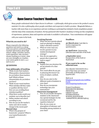 Page 5 of 6                                        Inspiring Teachers


                Open Source Teachers’ Handbook
        Many people understand what is Open Source in software – a philosophy which gives access to the product’s source
        material. It is also a philosophy where people contribute and cooperate to build a product. Bhagirathi Behera, a
        teacher with more than 10 yrs experience and now working as a principal has initiated a book compilation project
        with the help of the community of teachers. He has partnered with Teacher’s Academy to bring out this compilation
        of experiences, opinions, ideas and expertise and make it available to all teachers. Your contributions will appear
        with your name in the book.
                                            Involving Parents                        Deadlines
What do you need to do?                     1. What role have parents played
                                               (and are playing) in shaping          30 March 2012- Last date to
Please respond to the following                today’s education system?             receive responses for
questions and send to us along                                                       questionnaire.
                                            2. What are some ways you
with your picture and brief profile
                                               involve parents in your               30 April 2012- Announcing
(include information about high
school, college, activities, honors,           student development                   editorial team and title of the book
work experience, why you have                  strategy?
chosen teaching as a career, what           3. How do you approach a                 5 September 2012 -
are your strengths as a teacher,               parent who is upset and               Inauguration of the book at
your career goals in next 1, 3, 5              and/or angry?                         Hyderabad
and 10 yrs )                                Teaching
                                                                                     If you want to be on the
                                            4. Explain how you structure the
QUESTIONS                                                                            editorial team
                                               40/45 minutes of a class
Your philosophy of teaching                    period?                               Any educator interested to be a
1. Think of your best teachers.             5. How much effort do you put            part of the team can contact
   What positive characteristics               in planning this lesson? (in          personally on 8084125247, or
   do you believe these teachers               terms of subject, method,             9440607287
   had? Which of these                         aids)
                                                                                     Mail us at
   characteristics do you believe           6. How do you cater to the               bhagijune19@gmail.com/rediffma
   you have?                                   different needs of students in        il.com
2. Think of your worst teachers.               your class?                           info@inspiring-teachers.com
   What mistakes did they make              7. How do you incorporate
   or qualities did they have?                 technology into your                  Project Coordinator:
                                               instructions?                         BHAGIRATHI BEHERA
   How are you avoiding those
                                                                                     PRINCIPAL
   mistakes/qualities?                      Classroom management
                                            1. How do you handle disruptive          GREEN VALLEY
3. What three words would your                                                       INTERNATIONAL
   students use to describe you?               students in the classroom?            SCHOOL,MALINAGAR
4. Define student and school                   Any special strategies for the         SAMASTIPUR ,BIHAR-848125
   according to you.                           occasional and for the
5. How do you see the teacher’s                repetitive behavior?
   status and role in society               2. How do you create an
   change in the recent past?                  atmosphere of tolerance and
Beyond class                                   friendship among students in
6. What is the purpose of                      your class?
   homework / projects? What is
   your typical homework /
   project?
 
