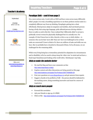 Inspiring Teachers                                                      Page 6 of 6
 Teacher’s Academy
                              Paradigm Shift – cont’d from page 3
        Hyderabad             On a more serious note, I work with an NGO and have come across many differently
                              abled people. It is truly a humbling experience to see them perform routine tasks in a
         PHONE:
       97011 41118            completely different way from my thinking. Paraplegics getting into a chair
                              effortlessly, blind persons adept at computers and mobiles, deaf and dumb persons
         E-MAIL:              having a lively chat using sign language, polio affected persons driving vehicles –
info@inspiring-teachers.com
                              there is really no end to this list. I have realised that ‘differently abled’ is not just a
                              politically correct version for physically challenged but it is actually true. For
                              example, if I don’t know how to ride a bicycle or drive a car or stitch clothes – is
                              someone who can do that ‘more able’ than me? Am I not challenged as far as these
                              tasks are concerned? Come to think of it, there are millions of tasks and skills one can
                              have. But we probably have a hundred or thousand of them. So by all means, we are
                              challenged for the remaining skills.


                              While every living being has a tremendous potential for adaptation (to circumstances
                              and to disability), all of us need to always keep the ‘other view’ in mind and not have a
                              fixed map! Sometimes just looking at the world with a ‘shirshaasan’ may help.

          See us at:
                              Help us make the website better
   www.teachersacademy.co
      www.theprofessor.in
                                  •    Do read the blog and leave your comments on-line
                                       http://www.theprofessor.in/blog/
                                  •    Caption contest and other discussions are being posted on this page
                                       http://www.facebook.com/pages/The-Professor/203174356365130
                                  •    Post your questions on www.theprofessor.in and get answers from experts
                                  •    Suggest a faculty to be profiled as FoM – the person should be dedicated to
                                       the teaching career, doing something innovative and must be a source of
                                       inspiration

                              Help us reach more people
                                  •    Forward this newsletter
                                  •    Ask your friends to sign up, it’s FREE
                                  •    Click on like http://www.facebook.com/pages/The-Professor/203174356365130
 