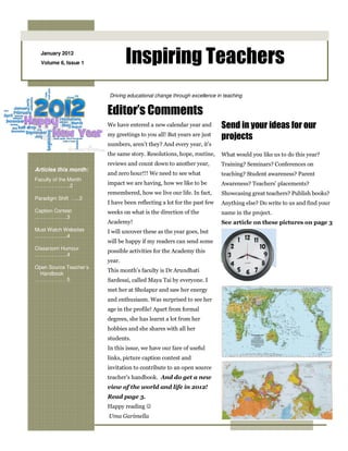 January 2012
  Volume 6, Issue 1             Inspiring Teachers
                        Driving educational change through excellence in teaching


                        Editor’s Comments
                        We have entered a new calendar year and         Send in your ideas for our
                        my greetings to you all! But years are just
                                                                        projects
                        numbers, aren’t they? And every year, it’s
                        the same story. Resolutions, hope, routine,     What would you like us to do this year?
                        reviews and count down to another year,         Training? Seminars? Conferences on
Articles this month:
                        and zero hour!!! We need to see what            teaching? Student awareness? Parent
Faculty of the Month
……………..….2
                        impact we are having, how we like to be         Awareness? Teachers’ placements?
                        remembered, how we live our life. In fact,      Showcasing great teachers? Publish books?
Paradigm Shift …..3
                        I have been reflecting a lot for the past few   Anything else? Do write to us and find your
Caption Contest         weeks on what is the direction of the           name in the project.
……………….3
                        Academy!                                        See article on these pictures on page 3
Must Watch Websites     I will uncover these as the year goes, but
……………….4
                        will be happy if my readers can send some
Classroom Humour
                        possible activities for the Academy this
……………….4
                        year.
Open Source Teacher’s
                        This month’s faculty is Dr Arundhati
 Handbook
……………… 5                Sardesai, called Maya Tai by everyone. I
                        met her at Sholapur and saw her energy
                        and enthusiasm. Was surprised to see her
                        age in the profile! Apart from formal
                        degrees, she has learnt a lot from her
                        hobbies and she shares with all her
                        students.
                        In this issue, we have our fare of useful
                        links, picture caption contest and
                        invitation to contribute to an open source
                        teacher’s handbook. And do get a new
                        view of the world and life in 2012!
                        Read page 3.
                        Happy reading ☺
                        Uma Garimella
 
