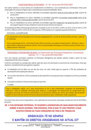 PLANO INDIVIDUAL DE REFORMA – Cl.ª 48.ª do Acordo APS/STAS/SISEP
Este plano substitui o actual sistema de Complementos de Reforma e será constituído por contribuições feitas pelo
empregador de uma percentagem sobre o ordenado base anual do trabalhador. Assim:
   a)   Para os Trabalhadores no activo, admitidos na actividade seguradora antes de 22 de Junho de 1995, a partir do
        ano de 2015;
   b) Para os Trabalhadores no activo, admitidos na actividade seguradora no período compreendido entre 22 de
      Junho de 1995 e 31 de Dezembro de 2009, a partir do ano de 2012;
   a)   Para os Trabalhadores no activo, admitidos na actividade seguradora depois de 1 de Janeiro de 2010, a partir do
        ano seguinte àquele em que completem 2 anos de serviço efectivo na empresa.
A constituição do PIR será feita progressivamente, iniciando-se com 1% em 2012; 2,225%, em 2013; 2,5% em 2014; 2,75%
em 2015; 3,00% em 2016 e 3,25% em 2017 e seguintes. O PIR só poderá ser resgatado aquando da Reforma.
   Entretanto, exemplificando:

   Um trabalhador do nível X perderia de Prémio de Antiguidade (P.A.), ao fim de 20 anos (30 de carreira), o valor de
   61.923 Euros.

   Com a manutenção do P.A., ao fim dos 20 anos (30 de carreira) o seu salário mensal será de 1.369 Euros, sobre o
   qual incidirá o cálculo da pensão de reforma. Com a sua pretendida eliminação, ao fim dos mesmos 20 anos o seu
   salário seria de 1.053 Euros.


    PROMOÇÕES E PROGRESSÃO SALARIAL (em Substituição das Promoções Obrigatórias e Actualização
                         Salarial) – Cl.ª 7.ª do acordo APS/STAS/SISEP
Com esta cláusula, pretendem substituir as Promoções Obrigatórias por bandas salariais criadas a partir do novo
enquadramento de níveis e funções.
O direito a promoção ou a progressão salarial, após dez anos sem promoção ou acréscimo de remuneração, terão que
obedecer cumulativamente aos seguintes requisitos:

? de obter em seis dos dez anos, um valor médio igual ou superior a 70% das avaliações de
O trabalhador terá
    desempenho efectuadas pela empresa;

?
Ter um valor não inferior a 75% na avaliação de desempenho no ano que precede a evolução na carreira ou na banda
    salarial;

? e financeira da empresa o permita.
A situação económica
    E ainda:

  Caso o trabalhador registe, em 2 anos consecutivos ou em 5 anos interpolados, avaliações de desempenho
  inferiores a 60% na avaliação efectuada pela empresa, o empregador fica desonerado do cumprimento das
  obrigações previstas nos números antecedentes e os acréscimos salariais por mérito que tenham sido atribuídos
  podem ser absorvidos por aumentos futuros da banda salarial em que o trabalhador esteja enquadrado.


Fica assim mais claro como as Seguradoras, com a aplicação do novo acordo, vão poupar anualmente mais de 40 milhões
de euros!
SE A TUA ENTIDADE PATRONAL TE SUGERIR A ASSINATURA DE QUALQUER DOCUMENTO
        SOBRE O NOVO ACORDO, TEM ATENÇÃO, POIS O QUE TE VÃO PROPOR, É QUE
                ACEITES PIORAR AS TUAS CONDIÇÕES DE VIDA E DE TRABALHO

                      SINDICALIZA-TE NO SINAPSA
            E MANTÉM OS DIREITOS CONSIGNADOS NO ACTUAL CCT
                                   Sindicato Nacional dos Profissionais de Seguros e Afins
                  PORTO - geral@sinapsa.pt    LISBOA - lisboa@sinapsa.pt     COIMBRA - coimbra@sinapsa.pt
                                                       www.sinapsa.pt
 