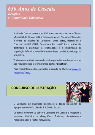 650 Anos de Cascais
Desafios
à Comunidade Educativa
cc

A Vila de Cascais comemora 650 anos, neste contexto a Câmara
Municipal de Cascais está a promover alguns “desafios” lançados
a todas as escolas do Concelho. Entre estes, destaca-se o
Concurso de B.D. OLHA, Descobre e Recria 650 Anos de Cascais,
destinado a promover a criatividade e a imaginação da
população infantil e juvenil em torno desta temática, ao longo do
ano letivo.
Todos os estabelecimentos de ensino poderão, em breve, aceder
aos regulamentos e cronogramas destes “desafios”.
Para mais informações, consultar a agenda da CMC em www.cmcascais.pt/sites/.

CONCURSO DE ILUSTRAÇÃO

O Concurso de ilustração destina-se a todos os alunos do
agrupamento de Escolas de S. João do Estoril.
Os temas centram-se sobre o Concelho de Cascais e integram a
vertente Histórica e Geográfica, Turística, Arquitetónica,
Personalidades e Factos relevantes.

 
