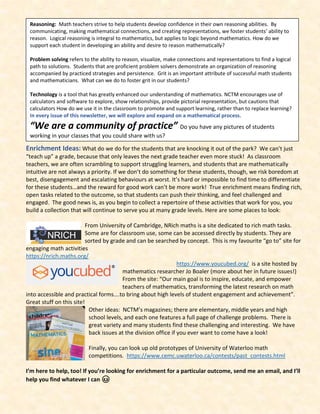 Enrichment Ideas: What do we do for the students that are knocking it out of the park? We can’t just
“teach up” a grade, because that only leaves the next grade teacher even more stuck! As classroom
teachers, we are often scrambling to support struggling learners, and students that are mathematically
intuitive are not always a priority. If we don’t do something for these students, though, we risk boredom at
best, disengagement and escalating behaviours at worst. It’s hard or impossible to find time to differentiate
for these students…and the reward for good work can’t be more work! True enrichment means finding rich,
open tasks related to the outcome, so that students can push their thinking, and feel challenged and
engaged. The good news is, as you begin to collect a repertoire of these activities that work for you, you
build a collection that will continue to serve you at many grade levels. Here are some places to look:
From University of Cambridge, NRich maths is a site dedicated to rich math tasks.
Some are for classroom use, some can be accessed directly by students. They are
sorted by grade and can be searched by concept. This is my favourite “go to” site for
engaging math activities
https://nrich.maths.org/
https://www.youcubed.org/ is a site hosted by
mathematics researcher Jo Boaler (more about her in future issues!)
From the site: “Our main goal is to inspire, educate, and empower
teachers of mathematics, transforming the latest research on math
into accessible and practical forms….to bring about high levels of student engagement and achievement”.
Great stuff on this site!
Other ideas: NCTM’s magazines; there are elementary, middle years and high
school levels, and each one features a full page of challenge problems. There is
great variety and many students find these challenging and interesting. We have
back issues at the division office if you ever want to come have a look!
Finally, you can look up old prototypes of University of Waterloo math
competitions. https://www.cemc.uwaterloo.ca/contests/past_contests.html
I’m here to help, too! If you’re looking for enrichment for a particular outcome, send me an email, and I’ll
help you find whatever I can 😊
Reasoning: Math teachers strive to help students develop confidence in their own reasoning abilities. By
communicating, making mathematical connections, and creating representations, we foster students’ ability to
reason. Logical reasoning is integral to mathematics, but applies to logic beyond mathematics. How do we
support each student in developing an ability and desire to reason mathematically?
Problem solving refers to the ability to reason, visualize, make connections and representations to find a logical
path to solutions. Students that are proficient problem solvers demonstrate an organization of reasoning
accompanied by practiced strategies and persistence. Grit is an important attribute of successful math students
and mathematicians. What can we do to foster grit in our students?
Technology is a tool that has greatly enhanced our understanding of mathematics. NCTM encourages use of
calculators and software to explore, show relationships, provide pictorial representation, but cautions that
calculators How do we use it in the classroom to promote and support learning, rather than to replace learning?
In every issue of this newsletter, we will explore and expand on a mathematical process.
“We are a community of practice” Do you have any pictures of students
working in your classes that you could share with us?
 