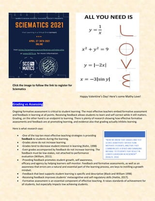 Click the image to follow the link to register for
Sciematics
Happy Valentine’s Day! Here’s some Mathy Love!
Grading vs Assessing
Ongoing formative assessment is critical to student learning. The most effective teachers embed formative assessment
and feedback in learning at all points. Receiving feedback allows students to learn and self correct while it still matters.
Grading, on the other hand is an endpoint to learning. There is plenty of research showing how effective formative
assessments and feedback are at promoting learning, and evidence also that grading actually inhibits learning.
Here is what research says:
• -One of the top ten most effective teaching strategies is providing
feedback to students during the learning.
• -Grades alone do not increase learning.
• -Grades tend to decrease student interest in learning (Kohn, 1998)
• -Even grades accompanied by feedback do not increase learning. The
feedback must be low-stakes, not attached to performance
evaluation (William, 2011).
• -Providing feedback promotes student growth, self awareness,
efficacy and agency by helping learners self-monitor. Feedback and formative assessments, as well as an
awareness that errors are a natural and essential part of the learning process, are keys to instilling a growth
mindset.
• -Feedback that best supports student learning is specific and descriptive (Black and William 1998)
• -Receiving feedback improves students’ metacognitive and self-regulatory skills (Hattie, 2017).
• -Formative assessment is an essential component of effective teaching. It raises standards of achievement for
all students, but especially impacts low achieving students.
 