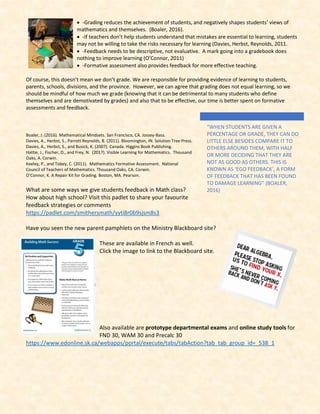 • -Grading reduces the achievement of students, and negatively shapes students’ views of
mathematics and themselves. (Boaler, 2016).
• -If teachers don’t help students understand that mistakes are essential to learning, students
may not be willing to take the risks necessary for learning (Davies, Herbst, Reynolds, 2011.
• -Feedback needs to be descriptive, not evaluative. A mark going into a gradebook does
nothing to improve learning (O’Connor, 2011)
• -Formative assessment also provides feedback for more effective teaching.
Of course, this doesn’t mean we don’t grade. We are responsible for providing evidence of learning to students,
parents, schools, divisions, and the province. However, we can agree that grading does not equal learning, so we
should be mindful of how much we grade (knowing that it can be detrimental to many students who define
themselves and are demotivated by grades) and also that to be effective, our time is better spent on formative
assessments and feedback.
Boaler, J. (2016). Mathematical Mindsets. San Francisco, CA. Jossey-Bass.
Davies, A., Herbst, S., Parrott Reynolds, B. (2011). Bloomington, IN. Solution Tree Press.
Davies, A., Herbst, S., and Busick, K. (2007). Canada. Higgins Book Publishing.
Hattie, J., Fischer, D., and Frey, N. (2017). Visible Learning for Mathematics. Thousand
Oaks, A. Corwin.
Keeley, P., and Tobey, C. (2011). Mathematics Formative Assessment. National
Council of Teachers of Mathematics. Thousand Oaks, CA. Corwin.
O’Connor, K. A Repair Kit for Grading. Boston, MA. Pearson.
What are some ways we give students feedback in Math class?
How about high school? Visit this padlet to share your favourite
feedback strategies or comments
https://padlet.com/smithersmath/yyti8r0b9sjsm8s3
Have you seen the new parent pamphlets on the Ministry Blackboard site?
These are available in French as well.
Click the image to link to the Blackboard site.
Also available are prototype departmental exams and online study tools for
FND 30, WAM 30 and Precalc 30
https://www.edonline.sk.ca/webapps/portal/execute/tabs/tabAction?tab_tab_group_id=_538_1
“WHEN STUDENTS ARE GIVEN A
PERCENTAGE OR GRADE, THEY CAN DO
LITTLE ELSE BESIDES COMPARE IT TO
OTHERS AROUND THEM, WITH HALF
OR MORE DECIDING THAT THEY ARE
NOT AS GOOD AS OTHERS. THIS IS
KNOWN AS ‘EGO FEEDBACK’, A FORM
OF FEEDBACK THAT HAS BEEN FOUND
TO DAMAGE LEARNING” (BOALER,
2016)
 