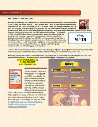 Well, I’m new, so I guess there’s that!
My name is Cindy Smith, and I’ve been hired as Instruction and Learning Consultant for Mathematics in
CTTCS. I taught high school math for 11 years at YRHS, spent 5 years as math/science/and assessment
coach for GSSD, and 3 years as Principal of a Gr 5 – 12 school. Math instruction is my passion, and I’ve
been very fortunate to be saturated with PD, and have also had the privilege of providing professional
development in GSSD and also at the SUM (Sask Understands Math) conference, SABEA (Adult Basic Educators), other school
divisions, the Sciematics conference, and SPDU Leadership Workshops. I’ve belonged
to the Provincial Math Consultants working group for several years, been part of the
provincial math assessment team, and currently sit on the working group for the
SaskMath project with the ESSP partners (CTTCS is well represented on this project, as
Robin Dubiel and Joanne Sebastian are also members of this team, and Barb Mackesey
is on the committee as well!) Absolutely the highlight of my career has been the years I
was able to work side-by-side with teachers, and together explore bringing the
curriculum to life in a rich and engaging math classroom.
I believe: We are a community of practice; teachers make the biggest difference of any effect on student learning; relationships
matter most; we have a lot to learn from each other; and that teaching is personal and comes from the heart.
And that is probably the most I’ve said about myself in ages, and you will be comforted to know it’s likely the last you’ll hear
me yak about myself—but I thought you would appreciate knowing I’m here and you can call on me.
Email: smitc01@cttcs.ca
Ph: 306-783-8787
Cell: 306-621-2248
You are invited!! What are
math people reading right
now? This seems to be the
book on everyone’s desk!
Peter Liljedahl talks about
the difference between
“studenting” and actually
learning, and how to get
kids to think deeply in math
class. Care to join our book study? Hosted by
Robin Dubiel and Cindy Smith, we will embark on
a fun-filled adventure of twitter chats! Please
email me if you’d like to sign up! Oh, and order
the book! https://www.amazon.ca/Building-
Thinking-Classrooms-Mathematics-
Grades/dp/1544374836
What’s New in Math in CTTCS?
 