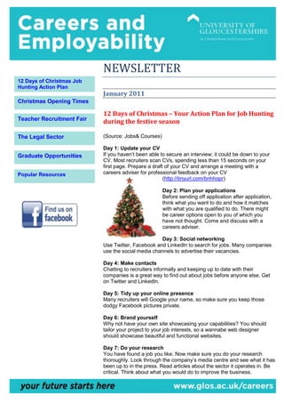NEWSLETTER
12 Days of Christmas Job
Hunting Action Plan
                           January 2011
Christmas Opening Times

                           12 Days of Christmas – Your Action Plan for Job Hunting
Teacher Recruitment Fair
                           during the festive season

The Legal Sector           (Source: Jobs& Courses)

                           Day 1: Update your CV
Graduate Opportunities     If you haven’t been able to secure an interview; it could be down to your
                           CV. Most recruiters scan CVs, spending less than 15 seconds on your
                           first page. Prepare a draft of your CV and arrange a meeting with a
Popular Resources          careers adviser for professional feedback on your CV
                                                      (http://tinyurl.com/bnhhopr)

                                                     Day 2: Plan your applications
                                                     Before sending off application after application,
                                                     think what you want to do and how it matches
                                                     with what you are qualified to do. There might
                                                     be career options open to you of which you
                                                     have not thought. Come and discuss with a
                                                     careers adviser.

                                                   Day 3: Social networking
                           Use Twitter, Facebook and LinkedIn to search for jobs. Many companies
                           use the social media channels to advertise their vacancies.

                           Day 4: Make contacts
                           Chatting to recruiters informally and keeping up to date with their
                           companies is a great way to find out about jobs before anyone else. Get
                           on Twitter and LinkedIn.

                           Day 5: Tidy up your online presence
                           Many recruiters will Google your name, so make sure you keep those
                           dodgy Facebook pictures private.

                           Day 6: Brand yourself
                           Why not have your own site showcasing your capabilities? You should
                           tailor your project to your job interests, so a wannabe web designer
                           should showcase beautiful and functional websites.

                           Day 7: Do your research
                           You have found a job you like. Now make sure you do your research
                           thoroughly. Look through the company’s media centre and see what it has
                           been up to in the press. Read articles about the sector it operates in. Be
                           critical. Think about what you would do to improve the business.
 