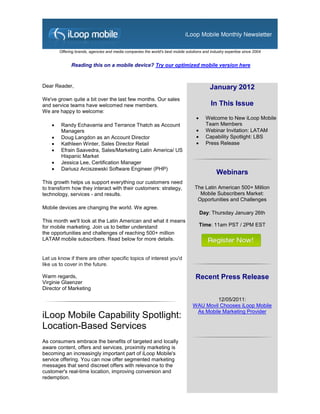 Offering brands, agencies and media companies the world's best mobile solutions and industry expertise since 2004


              Reading this on a mobile device? Try our optimized mobile version here


Dear Reader,                                                                                January 2012
We've grown quite a bit over the last few months. Our sales
and service teams have welcomed new members.                                                 In This Issue
We are happy to welcome:
                                                                                         Welcome to New iLoop Mobile
        Randy Echavarria and Terrance Thatch as Account                                  Team Members
         Managers                                                                        Webinar Invitation: LATAM
        Doug Langdon as an Account Director                                             Capability Spotlight: LBS
        Kathleen Winter, Sales Director Retail                                          Press Release
        Efrain Saavedra, Sales/Marketing Latin America/ US
         Hispanic Market
        Jessica Lee, Certification Manager
        Dariusz Arciszewski Software Engineer (PHP)
                                                                                                Webinars
This growth helps us support everything our customers need
to transform how they interact with their customers: strategy,                      The Latin American 500+ Million
technology, services - and results.                                                   Mobile Subscribers Market:
                                                                                     Opportunities and Challenges
Mobile devices are changing the world. We agree.
                                                                                        Day: Thursday January 26th
This month we'll look at the Latin American and what it means
for mobile marketing. Join us to better understand                                      Time: 11am PST / 2PM EST
the opportunities and challenges of reaching 500+ million
LATAM mobile subscribers. Read below for more details.


Let us know if there are other specific topics of interest you'd
like us to cover in the future.

Warm regards,                                                                       Recent Press Release
Virginie Glaenzer
Director of Marketing

                                                                                           12/05/2011:
                                                                                  WAU Movil Chooses iLoop Mobile
                                                                                   As Mobile Marketing Provider
iLoop Mobile Capability Spotlight:
Location-Based Services
As consumers embrace the benefits of targeted and locally
aware content, offers and services, proximity marketing is
becoming an increasingly important part of iLoop Mobile's
service offering. You can now offer segmented marketing
messages that send discreet offers with relevance to the
customer's real-time location, improving conversion and
redemption.
 