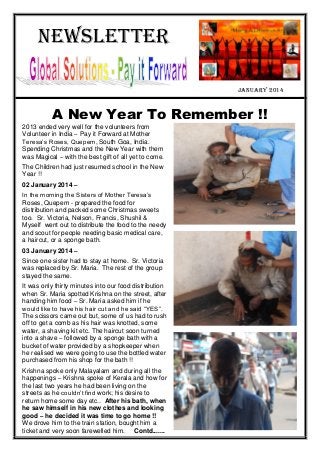 Newsletter
january 2014
A New Year To Remember !!
2013 ended very well for the volunteers from
Volunteer in India – Pay it Forward at Mother
Teresa’s Roses, Quepem, South Goa, India.
Spending Christmas and the New Year with them
was Magical – with the best gift of all yet to come.
The Children had just resumed school in the New
Year !!
02 January 2014 –
In the morning the Sisters of Mother Teresa’s
Roses, Quepem - prepared the food for
distribution and packed some Christmas sweets
too. Sr. Victoria, Nelson, Francis, Shushil &
Myself went out to distribute the food to the needy
and scout for people needing basic medical care,
a haircut, or a sponge bath.
03 January 2014 –
Since one sister had to stay at home. Sr. Victoria
was replaced by Sr. Maria. The rest of the group
stayed the same.
It was only thirty minutes into our food distribution
when Sr. Maria spotted Krishna on the street, after
handing him food – Sr. Maria asked him if he
would like to have his hair cut and he said “YES”.
The scissors came out but, some of us had to rush
off to get a comb as his hair was knotted, some
water, a shaving kit etc. The haircut soon turned
into a shave – followed by a sponge bath with a
bucket of water provided by a shopkeeper when
he realised we were going to use the bottled water
purchased from his shop for the bath !!
Krishna spoke only Malayalam and during all the
happenings – Krishna spoke of Kerala and how for
the last two years he had been living on the
streets as he couldn’t find work; his desire to
return home some day etc.. After his bath, when
he saw himself in his new clothes and looking
good – he decided it was time to go home !!
We drove him to the train station, bought him a
ticket and very soon farewelled him. Contd.......
 