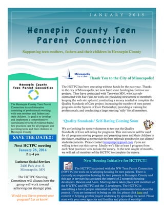 SAVE THE DATE!!!
Hennepin County Teen
Parent Connection
Supporting teen mothers, fathers and their children in Hennepin County
Next HCTPC meeting
January 26, 2014
2 to 4 pm
Lutheran Social Services
2400 Park Ave. S.
Minneapolis, MN
The HCTPC Steering
Committee will discuss how the
group will work toward
achieving our strategic plan.
Would you like to present your
program? Let us know!
J A N U A R Y 2 0 1 5
The Hennepin County Teen Parent
Connection is a collaborative
consisting of professionals working
with teen mothers and fathers and
their children. Its goal is to develop
and implement a comprehensive
coordinated system of evidence-based
best practices care for all pregnant and
parenting teens and their children in
Hennepin County.
Thank You to the City of Minneapolis!
The HCTPC has been operating without funds for the past year. Thanks
to the city of Minneapolis, we now have some funding to continue our
projects. They have contracted with Teenwise MN, who has sub-
contracted with Sue Fust, to work on: providing newsletters to members;
keeping the web site updated; conducting a survey needed to complete the
Quality Standards of Care project; increasing the number of teen parent
programs in the System of Care Partnership; providing a training for
professionals; and conducting a large meeting ‘rally’ for all members.
‘Quality Standards’ Self-Rating Coming Soon
We are looking for some volunteers to test out the Quality
Standards of Care self-rating for programs. This instrument will be used
for all programs serving pregnant and parenting teens and their children in
the future, enabling us to provide the best referrals possible for our clients/
students/patients. Please contact henepintpc@gmail.com if you are
willing to test out this survey. Ideally we’d like at least 1 program from
each ‘best practices’ area to take the survey. In the next couple of months,
we will ask all members of the HCTPC to complete the survey.
New Housing Initiative for HCTPC!!!
The HCTPC has joined with the NW Teen Parent Connection
(NWTPC) to work on developing housing for teen parents. There is
currently no supportive housing for teen parents in Hennepin County and
this gap in services has attracted the interest of 2 nonprofit housing
developers, Beacon and Aeon. Meetings have taken place with members of
the NWTPC and HCTPC and the 2 developers. The HCTPC is
assembling a list of people interested in getting communications about the
project. If you are interested in being on this list, please click here and
commit to helping get this project underway by spreading the word. Please
start with your own agencies and families and places of worship!
 