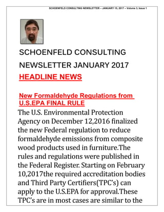 SCHOENFELD CONSULTING NEWSLETTER – JANUARY 15, 2017 – Volume 3, Issue 1
SCHOENFELD CONSULTING
NEWSLETTER JANUARY 2017
HEADLINE NEWS
New Formaldehyde Regulations from
U.S.EPA FINAL RULE
The U.S. Environmental Protection
Agency on December 12,2016 finalized
the new Federal regulation to reduce
formaldehyde emissions from composite
wood products used in furniture.The
rules and regulations were published in
the Federal Register. Starting on February
10,2017the required accreditation bodies
and Third Party Certifiers(TPC’s) can
apply to the U.S.EPA for approval.These
TPC’s are in most cases are similar to the
 