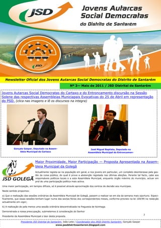 2




  Newsletter Oficial dos Jovens Autarcas Social Democratas do Distrito de Santarém
                                                            Nº 3— Maio de 2011 / JSD Distrital de Santarém

Jovens Autarcas Social Democratas do Cartaxo e do Entroncamento discursão na Sessão
Solene das respectivas Assembleias Municiapais Evocativas do 25 de Abril em representação
do PSD. (clica nas imagens e lê os discursos na integra)




          Gonçalo Gaspar, Deputado na Assem-                                  José Miguel Baptista, Deputado na
               bleia Municipal do Cartaxo                                   Assembleia Municipal do Entroncamen-



                             Maior Proximidade, Maior Participação — Proposta Apresentada na Assem-
                             bleia Municipal da Golegã
                             Actualmente regista-se na população em geral, e nos jovens em particular, um completo desinteresse pela ges-
                             tão da coisa pública, do qual é prova a abstenção registada nas últimas eleições. Perante tal facto, cabe aos
                             responsáveis políticos locais e a esta Assembleia Municipal, enquanto órgão máximo do município, actuar em
                             prol de uma participação política mais activa.

Uma maior participação, em tempos difíceis, só é possível através aproximação dos centros de decisão aos munícipes.

Neste sentido propomos:

a) Que a realização das sessões ordinárias da Assembleia Municipal de Golegã, passem a realizar-se em dia da semana mais oportuno. Especi-
ficamente, que essas sessões tenham lugar numa das sextas-feiras dos correspondentes meses, conforme previsto na lei 169/99 na redacção
actualmente em vigor;

b) A realização de pela menos uma sessão ordinária descentralizada na freguesia de Azinhaga.

Demonstrada a nossa preocupação, submetemos à consideração do Senhor
                                                                                                                            2
Presidente da Assembleia Municipal o teor desta proposta.

                Presidente JSD Distrital de Santarém: João Leite / Coordenador dos JASD Distrito Santarém: Gonçalo Gaspar
                                                www.jasddistritosantarem.blogspot.com
 