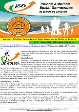 3




   Newsletter Oficial dos Jovens Autarcas Social Democratas do Distrito de Santarém
                                                           Nº 3— Maio de 2011 / JSD Distrital de Santarém

Apreciação da Actividade Municipal da Câmara da Golegã (21 Dezembro 2010 a 18 Fevereiro
2011)
                                  Considerando o relatório da actividade municipal por Vossa excelência apresentado,
                                  a Juventude Social Democrata de Golegã vem por este meio tecer as seguintes
                                  considerações:

                                  Pelouro da Juventude

                            Registamos com desagrado e preocupação a continua ausência de actividade do
                            pelouro da Juventude. Há muito que consideramos que esta é a maior lacuna deste
                            afamado executivo monocolor. Se por um lado reina o paradigma de que desporto
                            e políticas de juventude são a mesma coisa, por outro lado os problemas da juven-
tude não são nem pontuais, nem a meio tempo. São a tempo inteiro e permanecem ignorados por este executi-
vo. No passado registámos com agrado a criação do pelouro da juventude. Hoje, lamentavelmente, verificamos
que não passou de mero entretém sem efeitos práticos.

Se outros consideram árduo o trabalho de constituição do Conselho Municipal de Juventude, nós achamos muito
pouco. Os jovens goleganenses e azinhaguenses esperavam muito mais do seu jovem vereador. Em bom rigor,
esperavam que este pelo menos fizesse alguma coisa.

Pelouro da Cultura e do Turismo

O concelho da Golegã dispõe de um profícuo potencial turístico, do qual registamos com bastante agrado, um
conjunto de medidas levadas a cabo por este executivo. No entanto, um produto de excelência merece uma pro-
moção de excelência, e para que essas medidas se tornem consequentes, é imperativo elevar o nível da promo-
ção do destino Golegã.

Por muito bom que seja o produto, este não é vendável se ficar fechado no armazém. Um bom produto tem de
estar nas melhores “montras”. E que melhor montra que a Bolsa de Turismo de Lisboa?

Não basta andar a reboque da Entidade Regional de Turismo de Lisboa e Vale do Tejo. Não bastam geminações,
parcerias ou associações a actividades promovidas por terceiros. Urge adoptar uma estratégia de promoção mais
agressiva e eficaz da marca Golegã, sob pena de ficarmos pelo plano das boas intenções, ou ser ultrapassados
pelas nossas congéneres.

                                                                                                                            3


                Presidente JSD Distrital de Santarém: João Leite / Coordenador dos JASD Distrito Santarém: Gonçalo Gaspar
                                                www.jasddistritosantarem.blogspot.com
 
