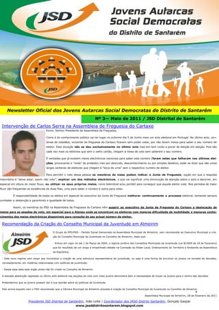 4




     Newsletter Oficial dos Jovens Autarcas Social Democratas do Distrito de Santarém
                                                                              Nº 3— Maio de 2011 / JSD Distrital de Santarém
 Intervenção de Carlos Serra na Assembleia de Freguesia do Cartaxo
                                    Exmo. Senhor Presidente da Assembleia de Freguesia,

                                    Como é do conhecimento público vai ter lugar no próximo dia 5 de Junho mais um acto eleitoral em Portugal. No último acto, ce n-
                                    tenas de cidadãos, incluindo da freguesia do Cartaxo ficaram sem poder votar, por não terem meios para saber o seu número de
                                    eleitor. Esta situação não se deu exclusivamente no último acto mas sim tem vindo a piorar de eleição em eleição. Pois são
                                    cada vez mais os eleitores que sem o velho cartão, chegam á mesa de voto sem saberem o seu número.

                                    É verdades que já existem meios electrónicos nacionais para saber este número (foram estes que falharam nas últimas elei-
                                    ções, provocando a “onda” de protesto) mas por descuido, desconhecimento ou por simples desleixo, pode-se dizer que são umas
                                    largas centenas de eleitores que chegam á “boca da urna” sem o respectivo numero de eleitor.

                                    Para permitir o voto dessa pessoa os membros da mesa podem indicar a Junta de Freguesia; opção em que a resposta
maioritária é “deixe estar, assim não voto”; explicar um dos métodos electrónicos; o que vai significar uma diminuição da atenção sobre o acto a decorrer, em
especial em altura de maior fluxo; ou utilizar os seus próprios meios, como telemóvel e/ou portátil para conseguir que aquele eleitor vote. Nos períodos de maior
fluxo são frequentes as existências de duas filas, uma para saber o número e outra para votar.

          É responsabilidade de todos os eleitos em especial do executivo da Junta de Freguesia melhorar continuamente o processo eleitoral, tentando sempre
combater a abstenção e garantindo a igualdade de todos.

          Assim, os membros do PSD na Assembleia de Freguesia do Cartaxo vêm sugerir ao executivo da Junta de Freguesia do Cartaxo a deslocação de
meios para as sessões de voto, em especial para o Ateneu onde se encontram os eleitores com maiores dificuldade de mobilidade e menores conhe-
cimentos dos meios electrónicos disponíveis para consulta do seu actual número de eleitor.

 Recomendação da Criação do Conselho Municipal da Juventude em Almeirim
                                          O Grupo do PPD/PSD - Partido Social Democrata na Assembleia Municipal de Almeirim, vem recomendar ao Executivo Municipal a cria-
                                          ção do Conselho Municipal da Juventude no Concelho de Almeirim, dado que:

                                          - Entrou em vigor no dia 1 de Março de 2009, o regime jurídico dos Conselhos Municipais da Juventude (Lei 8/2009 de 18 de Fevereiro)
                                          que foi resultado de um longo e empenhado debate na Comissão do Poder Local, Ordenamento do Território e Ambiente da Assembleia
                                          da República;

 - Este novo regime vem exigir aos municípios a criação de uma estrutura representativa da juventude, ou seja é uma forma de envolver os jovens na tomada de decisões,
 nomeadamente, em matérias relacionadas com políticas de juventude;

 - Desde essa data este órgão ainda não foi criado no Concelho de Almeirim.

 A elevada abstenção registada no último acto eleitoral nas secções de voto com mais jovens demonstra bem a necessidade de trazer os jovens para o centro das decisões.

 Pretendemos que os jovens possam dar a sua opinião sobre as políticas de Juventude.

 Pelo acima exposto vem o PSD recomendar que a Câmara Municipal de Almeirim proceda à criação do Conselho Municipal da Juventude no Concelho de Almeirim.
                                                                                                                                                            4
                                                                                                                   Assembleia Municipal de Almeirim, 28 de Fevereiro de 2011

                      Presidente JSD Distrital de Santarém: João Leite / Coordenador dos JASD Distrito Santarém: Gonçalo Gaspar
                                                      www.jasddistritosantarem.blogspot.com
 