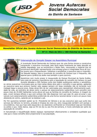 5




Newsletter Oficial dos Jovens Autarcas Social Democratas do Distrito de Santarém
                                                     Nº 3— Maio de 2011 / JSD Distrital de Santarém



                      Intervenção de Gonçalo Gaspar na Assembleia Municipal
                      A Juventude Social Democrata do Cartaxo quer de uma forma sincera e construtiva
                      congratular o executivo municipal, pelo facto deste finalmente ter dado atenção ao
                      estado degradado, que se encontrava o Skate Park, removendo o material que se
                      encontrava danificado representando uma ameaça grave à integridade física de mui-
                      tos jovens que o frequentavam. Voltamos a sensibilizar o executivo para a importân-
                      cia daquele espaço, para a juventude do concelho do Cartaxo que o frequenta, não
                      apenas para a prática do skate mas também o para convívio.
                    Assistimos com muito prazer à inauguração do Parque Municipal de Santa Eulália,
                    obra esta de extrema importância para a população do concelho do Cartaxo no qual
                    durante décadas a JSD Cartaxo junto dos órgãos autárquicos alertou e sensibilizou
os vários executivos municipais para as mais-valias desta obra para o concelho e suas gentes, apelando
ao executivo para que procure manter este espaço sempre em boas condições não se tornando num
matagal daqui a poucos anos. Estas obras têm de ser valorizadas pois representam efectivamente quali-
dade de vida, ao contrário de obras como o parque de estacionamento subterrâneo num concelho com
pouco mais de 25.000 habitantes numa altura em que as famílias do concelho do Cartaxo, à imagem do
país, vivem tempos difíceis e que com certeza não irão dispensar nem que seja 1€, para arrumar o seu
veículo num estacionamento subterrâneo preferindo de uma forma racional deixar o carro um pouco mais
afastando do centro, optando por se deslocar a pé.
Por fim queremos também apelar ao Sr. Presidente de Câmara e ao seu executivo para que junto dos
serviços da Câmara no terreno, proceda à limpeza da ciclo-via, obra inaugurada também com pompa e
circunstância, mas que hoje está esquecida e ao abandono verificando-se intransitável seja por bicicletas
ou peões e que, nesta época, seja ao fim do dia ou aos fins-de-semana, é muito solicitada por parte da
população do concelho.
A manutenção e requalificação destes espaços representam efectivamente a verdadeira qualidade que
vida que o nosso concelho deve proporcionar à sua população.




                                                                                                                      5


          Presidente JSD Distrital de Santarém: João Leite / Coordenador dos JASD Distrito Santarém: Gonçalo Gaspar
                                          www.jasddistritosantarem.blogspot.com
 