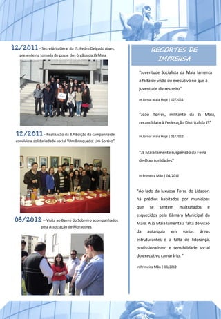 12/2011 - Secretário Geral da JS, Pedro Delgado Alves,                 RECORTES DE
    presente na tomada de posse dos órgãos da JS Maia
                                                                         IMPRENSA
                                                                “Juventude Socialista da Maia lamenta
                                                                a falta de visão do executivo no que à
                                                                juventude diz respeito“

                                                                In Jornal Maia Hoje | 12/2011



                                                                “João Torres, militante da JS Maia,
                                                                recandidato à Federação Distrital da JS”

  12/2011 - Realização da 8.ª Edição da campanha de             In Jornal Maia Hoje | 01/2012
  convívio e solidariedade social “Um Brinquedo. Um Sorriso”

                                                                “JS Maia lamenta suspensão da Feira
                                                                de Oportunidades”


                                                                In Primeira Mão | 04/2012



                                                               “Ao lado da luxuosa Torre do Lidador,
                                                               há prédios habitados por munícipes
                                                               que     se    sentem         maltratados   e
                                                               esquecidos pela Câmara Municipal da
 03/2012 – Visita ao Bairro do Sobreiro acompanhados           Maia. A JS Maia lamenta a falta de visão
                pela Associação de Moradores
                                                               da    autarquia      em       várias   áreas
                                                               estruturantes e a falta de liderança,
                                                               profissionalismo e sensibilidade social
                                                               do executivo camarário. “

                                                               In Primeira Mão | 03/2012
 