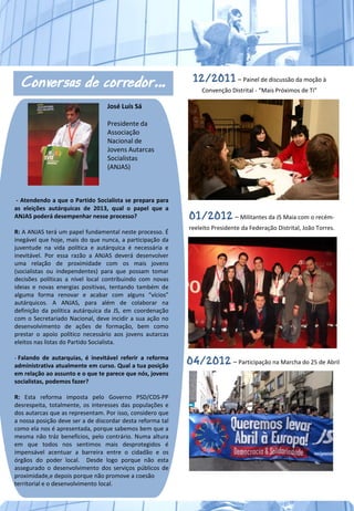 Conversas de corredor…                                     12/2011 – Painel de discussão da moção à
                                                                Convenção Distrital - “Mais Próximos de Ti”

                                  José Luís Sá

                                  Presidente da
                                  Associação
                                  Nacional de
                                  Jovens Autarcas
                                  Socialistas
                                  (ANJAS)



 - Atendendo a que o Partido Socialista se prepara para
as eleições autárquicas de 2013, qual o papel que a
ANJAS poderá desempenhar nesse processo?                    01/2012 – Militantes da JS Maia com o recém-
                                                            reeleito Presidente da Federação Distrital, João Torres.
R: A ANJAS terá um papel fundamental neste processo. É
inegável que hoje, mais do que nunca, a participação da
juventude na vida política e autárquica é necessária e
inevitável. Por essa razão a ANJAS deverá desenvolver
uma relação de proximidade com os mais jovens
(socialistas ou independentes) para que possam tomar
decisões políticas a nível local contribuindo com novas
ideias e novas energias positivas, tentando também de
alguma forma renovar e acabar com alguns “vícios”
autárquicos. A ANJAS, para além de colaborar na
definição da política autárquica da JS, em coordenação
com o Secretariado Nacional, deve incidir a sua ação no
desenvolvimento de ações de formação, bem como
prestar o apoio político necessário aos jovens autarcas
eleitos nas listas do Partido Socialista.

- Falando de autarquias, é inevitável referir a reforma
administrativa atualmente em curso. Qual a tua posição
                                                            04/2012 – Participação na Marcha do 25 de Abril
em relação ao assunto e o que te parece que nós, jovens
socialistas, podemos fazer?

R: Esta reforma imposta pelo Governo PSD/CDS-PP
desrespeita, totalmente, os interesses das populações e
dos autarcas que as representam. Por isso, considero que
a nossa posição deve ser a de discordar desta reforma tal
como ela nos é apresentada, porque sabemos bem que a
mesma não tráz benefícios, pelo contrário. Numa altura
em que todos nos sentimos mais desprotegidos é
impensável acentuar a barreira entre o cidadão e os
órgãos do poder local. Desde logo porque não esta
assegurado o desenvolvimento dos serviços públicos de
proximidade,e depois porque não promove a coesão
territorial e o desenvolvimento local.
 