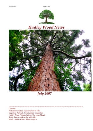 27/06/2007                                     Page 1 of 1




                           Hadley Wood News




                                        July 2007


--------------------------------------------------------------------------------------------------------
Contents.
Parliament matters. David Burrowes MP.
Operation Payback. P.McCannah. Councillor
Hadley Wood Primary School. The Long March
Trees. Take a walk on the wild side.
North London Waste. Where to put it.
 
